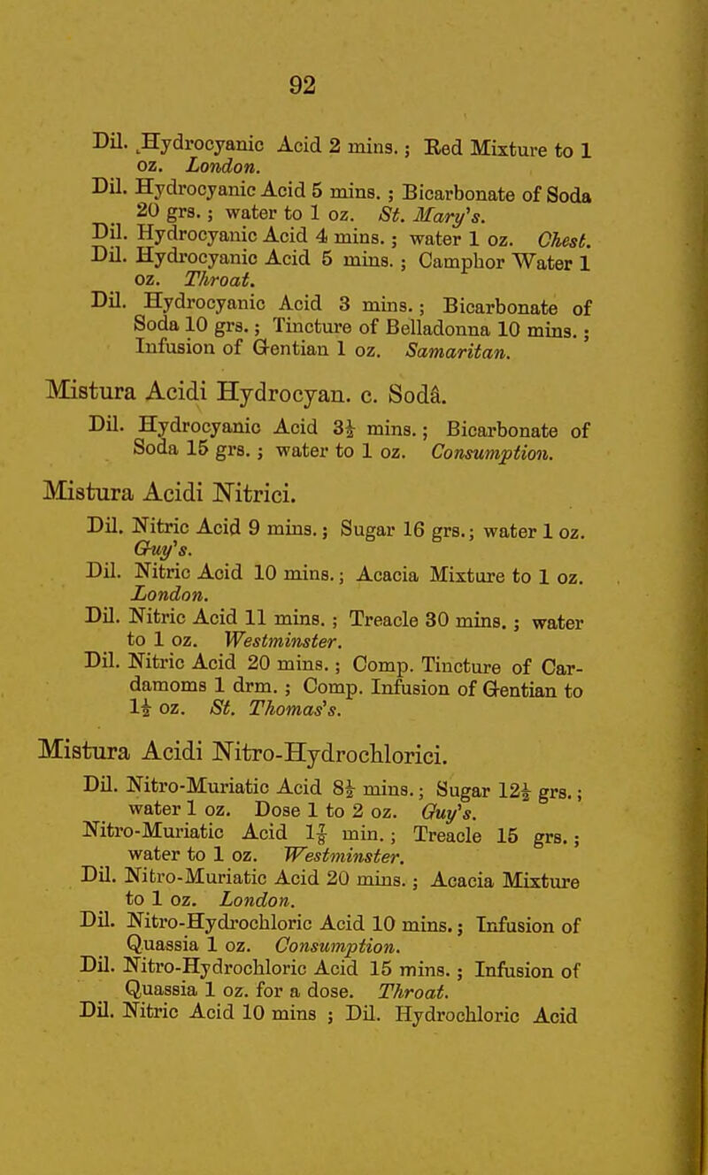 Dil. Hydrocyanic Acid 2 mins.; Red Mixture to 1 oz. London. Dil. Hydrocyanic Acid 5 mins.; Bicarbonate of Soda 20 grs.; water to 1 oz. St. Mary's. Dil. Hydrocyanic Acid 4 mins.; water 1 oz. Ohest. Dil. Hydi'ocyanic Acid 5 mins.; Camphor Water 1 oz. Throat. Dil. Hydrocyanic Acid 3 mins.; Bicarbonate of Soda 10 grs.; Tincture of Belladonna 10 mins.; Infusion of Gentian 1 oz. Samaritan. Mistura Acidi Hydrocyan. c. Soda. Dil. Hydrocyanic Acid 3^ mins.; Bicarbonate of Soda 15 grs.; water to 1 oz. Consumption. Mistura Acidi Nitrici. Dil. Nitric Acid 9 mins.; Sugar 16 grs.; water 1 oz. Dil. Nitric Acid 10 mins.; Acacia Mixture to 1 oz. London. Dil. Nitric Acid 11 mins.; Treacle 30 mins. j water to 1 oz. Westminster. Dil. Nitric Acid 20 mins.; Comp. Tincture of Car- damoms 1 drm.; Comp. Infusion of Gentian to li oz. St. Thomas's. Mistura Acidi Nitro-Hydrocliloriei. Dil. Nitro-Muriatic Acid 8| mins.; Sugar 12| grs.; water 1 oz. Dose 1 to 2 oz. Guy's. Nitro-Muriatic Acid 1^ min.; Treacle 15 grs.; water to 1 oz. Westminster. Dil. Nitro-Muriatic Acid 20 mins.; Acacia Mixture to 1 oz. London. Dil. Nitro-Hydi'ochloric Acid 10 mins.; Infusion of Quassia 1 oz. Consumption. Dil. Nitro-Hydrochloric Acid 15 mins.; Infusion of Quassia 1 oz. for a dose. Throat. Dil. Nitric Acid 10 mins ; Dil. Hydrochloric Acid