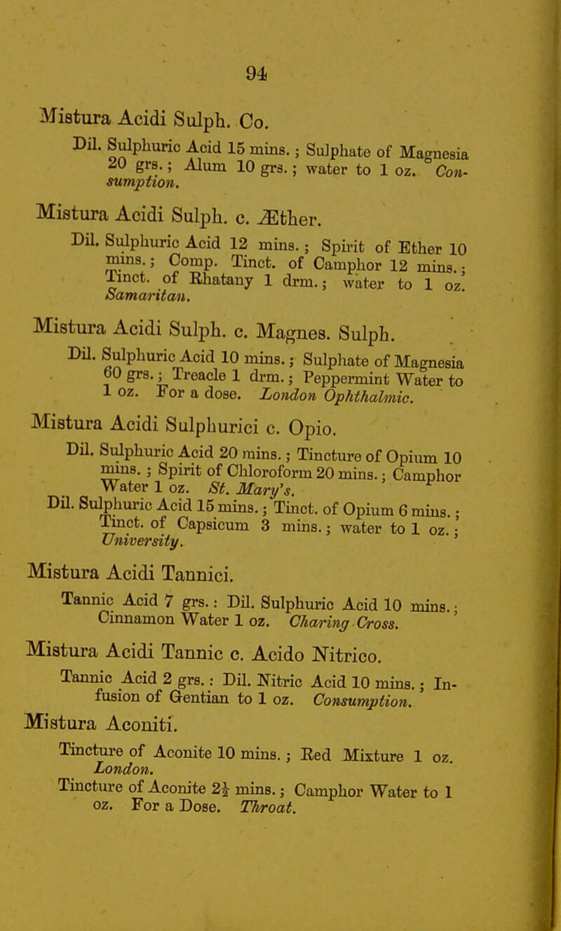 94j Mistura Acidi Siilph. Co. m. Sulphuric Acid 15 mins. j Sulphate of Magnesia 20 grs.; Alum 10 grs.; water to 1 oz. Con- sumption. Mistura Acidi Sulpli. c. ^tlier. Dil. Sulphuric Acid 12 mins.; Spu-it of Ether 10 mma.; Comp. Tinct. of Camphor 12 mins.; llnct. of Rhatany 1 drm.; water to 1 oz oamaritan. Mistura Acidi Sulph. c. Magnes. Sulph. m. Sulphuric Acid 10 mins.; Sulphate of Magnesia bO grs.; Treacle 1 drm.; Peppermint Water to 1 oz. For a dose. London Ophthalmic. Mistura Acidi Sulpburici c. Opio. Dil. Sulphuric Acid 20 mins.; Tincture of Opium 10 mins. ; Spirit of Chloroform 20 mins.: Camphor Water 1 oz. St. Mary's. Dil. Sulphuric Acid 15 mins.; Tmct. of Opium 6 mins.; Tlnct. of Capsicum 3 mins.; water to 1 oz. • University. ' Mistura Acidi Tannici. Tannic Acid 7 grs.: DU. Sulphuric Acid 10 mins. • Cmnamon Water 1 oz. Charing Cross. Mistura Acidi Tannic c. Acido Nitrico. Tannic Acid 2 grs.: Dil. Nitric Acid 10 mms.; In- fusion of Gentian to 1 oz. Consumption. Mistura Aconiti. Tincture of Aconite 10 mins.; Red Mixture 1 oz. London, Tincture of Aconite 2i mms.; Camphor Water to 1 oz. For a Dose. Throat.