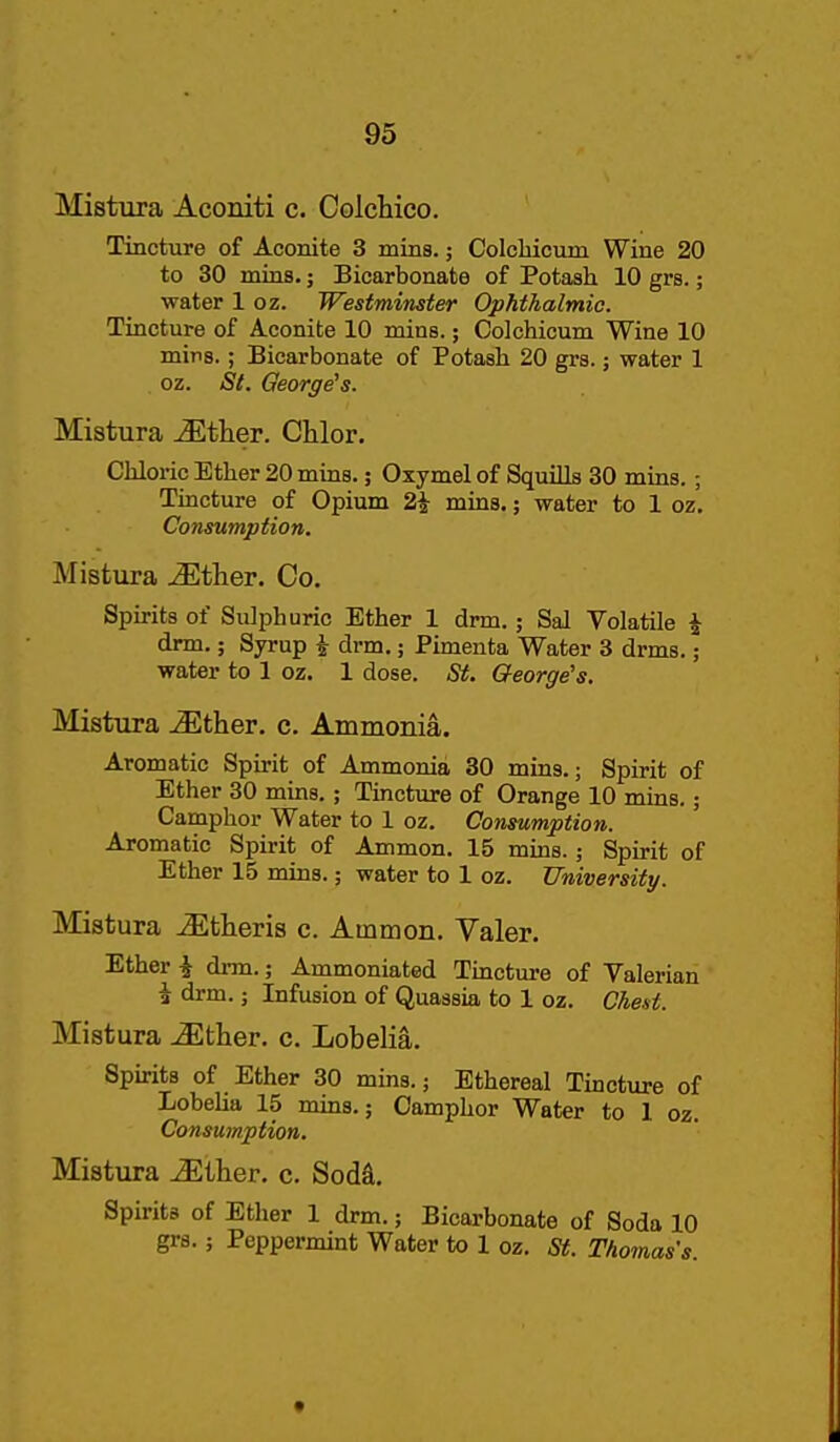 Mistura Aconiti c. Colchico. Tincture of Aconite 3 mins.; Colcbicum Wine 20 to 30 mios.; Bicarbonate of Potash 10 grs.; water 1 oz. Westminster Ophthalmic. Tincture of Aconite 10 mias.; Colchicum Wine 10 mirs.; Bicarbonate of Potash 20 grs.; water 1 oz. St. George's. Mistura ^tlier. Chlor. Chloric Ether 20 mins.; Oxymel of Squills 30 mias.; Tincture of Opium 2i mins.; water to 1 oz. Consumption. Mistura .^ther. Co. Spirits of Sulphuric Ether 1 drm.; Sal Volatile ^ drm.; Syrup i drm.; Pimenta Water 3 drms.; water to 1 oz. 1 dose. iS^. George's. Mistura Mther. c. Ammonia. Aromatic Spirit of Ammonia 30 mins.; Spirit of Ether 30 mins.; Tincture of Orange 10 mins.; Camphor Water to 1 oz. Consumption. Aromatic Spirit of Ammon. 15 mms.; Spirit of Ether 15 mins.; water to 1 oz. University. Mistura iEtheris c. Ammon. Valer. Ether i drm.; Ammoniated Tincture of Valerian i drm.; Infusion of Quassia to 1 oz. Chest. Mistura -^ther. c. Lobelia. Spirits of Ether 30 mins.; Ethereal Tincture of Lobelia 15 mms.; Camphor Water to 1 oz. Consumption. Mistura Miher. c. Sodd. Spirits of Ether 1 drm.; Bicarbonate of Soda 10 grs.; Peppermint Water to 1 oz. St. Thomas's.