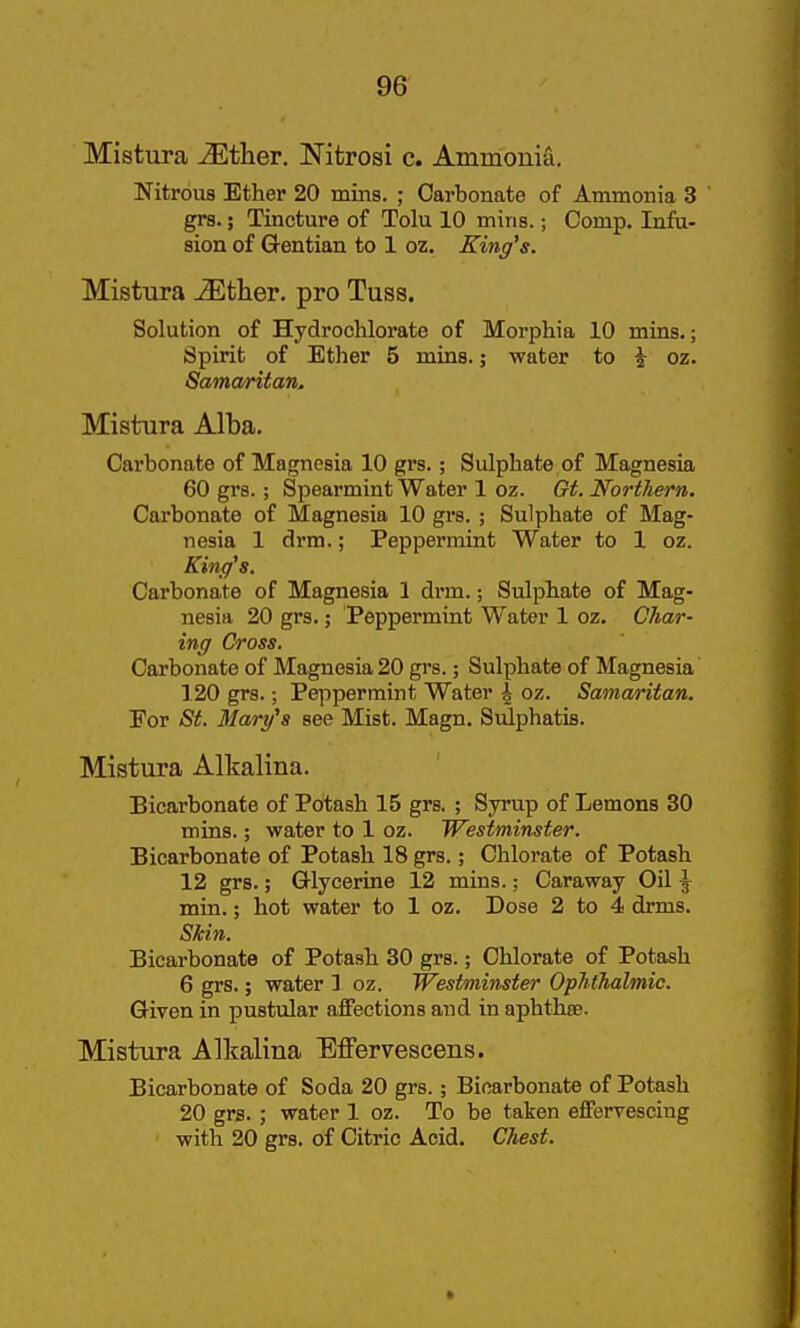 Mistura Mther. Nitrosi c. Ammonia. Nitrous Ether 20 miiis. ; Carbonate of Ammonia 3 grs.; Tincture of Tolu 10 mins.; Comp. Infu- sion of Gentian to 1 oz. Kiiig's. Mistura ^ther. pro Tuss. Solution of Hydrochlorate of Morphia 10 mins.; Spirit of Ether 5 mins.; water to ^ oz. Samaritan. Mistura Alba. Carbonate of Magnesia 10 grs.; Sulphate of Magnesia 60 grs.; Spearmint Water 1 oz. Gt. Northern. Carbonate of Magnesia 10 grs. ; Sulphate of Mag- nesia 1 drm.; Peppermint Water to 1 oz. King's. Carbonate of Magnesia 1 di-m.; Sulphate of Mag- nesia 20 grs.; Peppermint Water 1 oz. Char- ing Cross. Carbonate of Magnesia 20 grs.; Sulphate of Magnesia 120 grs.; Peppermint Water \ oz. Samaritan. For St. Mary's see Mist. Magn. Sulphatis. Mistura Alkalina. Bicarbonate of Potash 15 grs. ; Syrup of Lemons 30 mins.; water to 1 oz. Westminster. Bicarbonate of Potash 18 grs.; Chlorate of Potash 12 grs.; GUycerine 12 mins.; Caraway Oil \ min.; hot water to 1 oz. Dose 2 to 4 drms. Skin. Bicarbonate of Potash 30 grs.; Chlorate of Potash 6 grs.; water ] oz. Westminster Ophthalmic. Given in pustular affections and in aphthae. Mistura Alkalina Effervescens. Bicarbonate of Soda 20 grs.; Bicarbonate of Potash 20 grs. ; water 1 oz. To be taken effervescing with 20 grs. of Citric Acid. Chest.