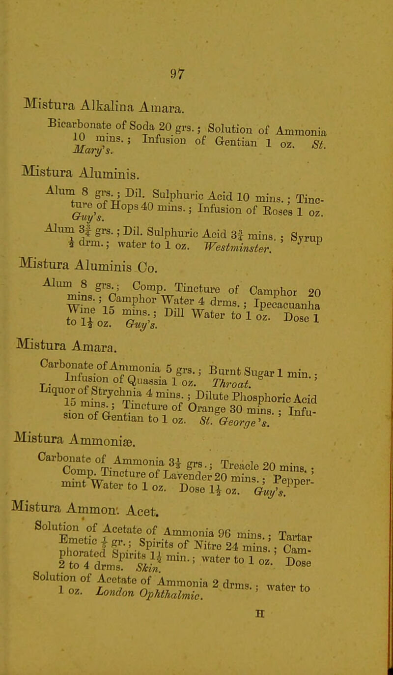 Mistura Alkalina Amara. Bicarbonate of Soda 20 grs.; Solution of Ammonia Mistura Aluminis. Alum 8 gi^^Dil. Sulphuric Acid 10 mins.; Tinc- ' ^^^^^^^ °f 1 AImn 3| gi^.; Dil. Sulphuric Acid 3f mins.; Syrup irdrm.; water to 1 oz. Westminster. ^ Mistura Aluminis Co. Aliun 8 grs ; Comp. Tincture of Camphor 20 Mistura Amara. Carbonate of Ammonia 5 grs.; Burnt Sugar 1 min. • _ Infusion of Quassia 1 oz. Throat ' Liquor of Strychnia 4 mins.; DHute Pli^sphoric Acid lo mms ; Tmctm-e of Orange 30 mins Infu- sion of Gentian to 1 oz. St.Geor<,e ^s: ' Mistura AmmoniEe. ^'^Col'^Ti^'^'Tr^^ Treacle 20 mins. • Comp Tincture of Lavender 20 mins • PennpV' mmt Water to 1 oz. Dose H oz Guy's^^ Mistura Ammon'. Acet