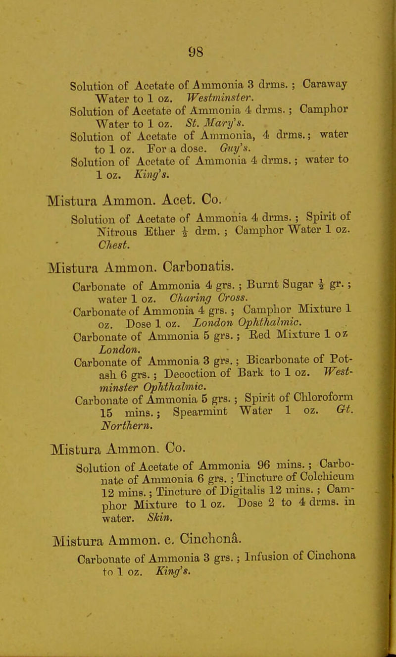 Solution of Acetate of Ammonia 3 drms.; Caraway Water to 1 oz. Westminster. Solution of Acetate of Ammonia 4 drms.; Camphor Water to 1 oz. St. Mary's. Solution of Acetate of Ammonia, 4 drms.; water to 1 oz. For a dose. Oiiyy. Solution of Acetate of Ammonia 4 drms.; water to 1 oz. King's. Miatura Ammon. Acet. Co. Solution of Acetate of Ammonia 4 drms.; Spii-it of Nitrous Ether ^ drm. ; Camphor Water 1 oz. Chest. Mistura Ammon. Carbouatis. Carbonate of Ammonia 4 grs. ; Burnt Sugar i gr.; water 1 oz. Charing Cross. Carbonate of Ammonia 4 grs. ; Camphor Mixture 1 oz. Dose 1 oz. London Ophthalmic. Carbonate of Ammonia 5 grs.; Red Mixture 1 oz London, Carbonate of Ammonia 3 grs.; Bicarbonate of Pot- ash 6 grs.; Decoction of Bark to 1 oz. West- minster Ophthalmic. Carbonate of Ammonia 5 grs.; Spirit of Chloroform 15 mins.; Spearmint Water 1 oz. Gt. Northern. Mistura Ammon. Co. Solution of Acetate of Ammonia 96 mins.; Carbo- nate of Ammonia 6 grs. ; Tincture of Colchicum 12 mins.; Tincture of Digitalis 12 mins.; Cam- phor Mixture to 1 oz. Dose 2 to 4 drms. in water. Skin. Mistura Ammon. c. Cincliona. Carbonate of Ammonia 3 grs.; Infusion of Cinchona to 1 oz. King's.