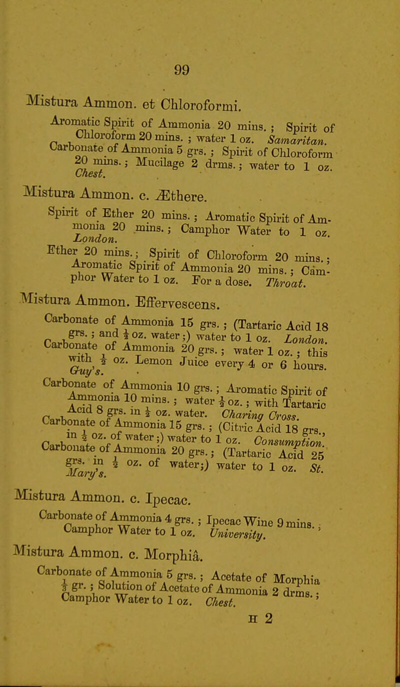Mistura Ammon. et Chloroformi. Aromatic Spii-it of Ammonia 20 mins. ; Spirit of Chloroform 20 mins. ; water loz. Samaritan. Carbonate of Ammonia 5 grs. ; Spii-it of CMoroform 20 mrns.; Mucilage 2 drms.; water to 1 oz. (Jnest, Mistura Amnion, c. ^there. Spirit of Ether 20 mins.; Aromatic Spirit of Am- moma 20 mms.; Camphor Water to 1 oz London. Ether 20 mins ; Spirit of Chloroform 20 mins. • iU-omatic Spirit of Ammonia 20 mins.: Cdm- phor Water to 1 oz. For a dose. Throat. Mistura Ammon. Effervescens. Carbonate of Ammonia 15 grs. ; (Tartaric Acid 18 CarWf' t \ *° 1 London. Carbonate of Ammonia 20 grs.; water 1 oz.; this Sy'/ '^''^'^ &yei'j4> or 6 hours. ^^'^fltf- 10 grs.; Ai-omatic Spii-it of A^onia 10 mms.; water i oz.; with Tartaric Pn^Kn r Fa ^ ^^*«r- Charing Cross. Carbonate of Ammonia 15 grs.; (Citric Acid 18 grs , Carbonate of Ammoma 20 grs.; (Tartaric Acid 25 Mistura Ammon. c. Ipecac, Carbonate of A^onia 4 grs.; Ipecac Wine 9 mins Camphor Water to 1 oz. University. ' Mistura Ammon. c. Morphia. Carbonate of Ammonia 5 grs.; Acetate of Morphia i gr. ; SolutionofAcetateof Ammonia fZs Camphor Water to 1 oz. Chest. ' H 2