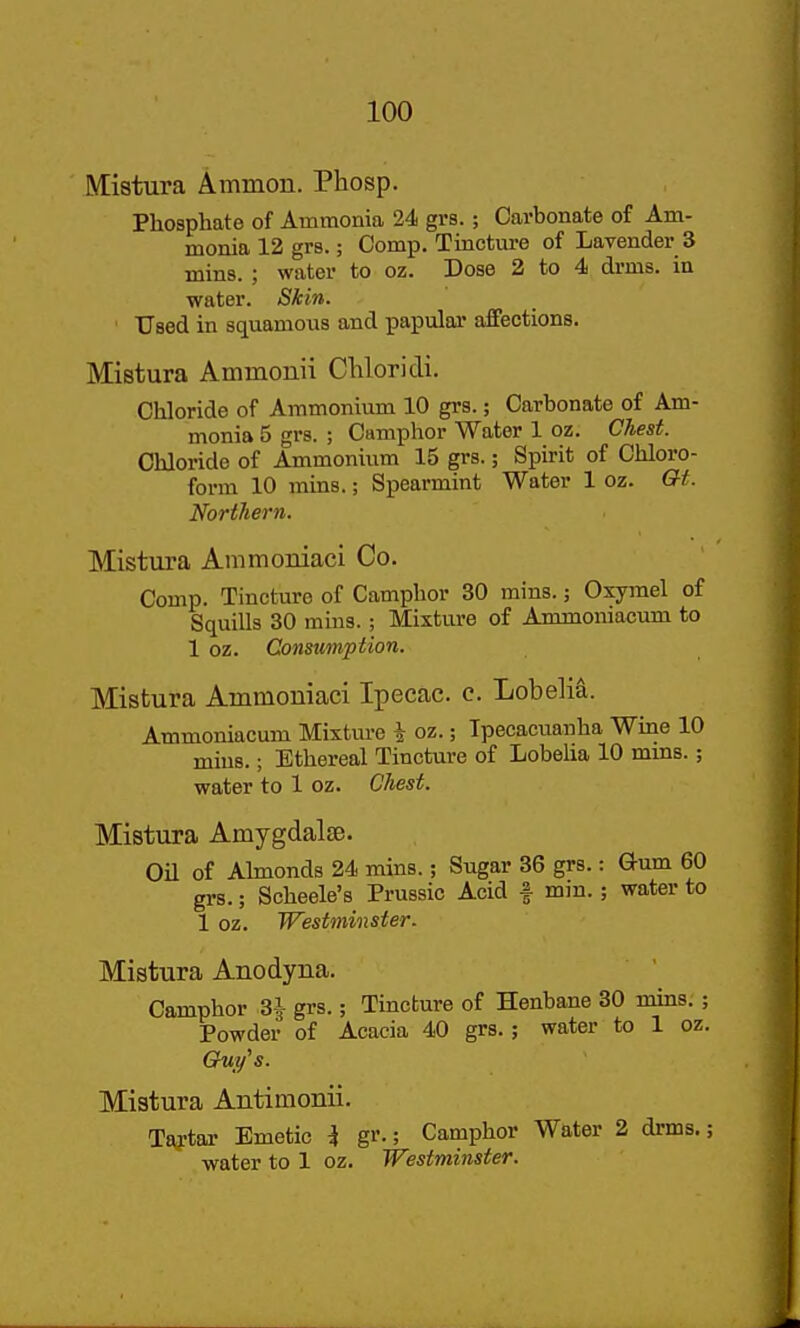 Mistura Ammon. Phosp. Phosphate of Ammonia 24 grs.; Carbonate of Am- monia 12 grs.; Comp. Tincture of Lavender 3 mins. ; water to oz. Dose 2 to 4 drms. in water. Skin. Used in squamous and papular affections. Mistura Aminonii Cliloridi. Chloride of Ammonium 10 grs.; Carbonate of Am- monia 5 grs. ; Camphor Water 1 oz. Chest. Chloride of Ammonium 15 grs.; Spirit of Chloro- form 10 mins.; Spearmint Water 1 oz. Gt. Northern. Mistura Ammoniaci Co. Comp. Tincture of Camphor 30 mins.; Oxymel of Squills 30 mins.; Mixture of Ammoniacum to 1 oz. Consumption. Mistura Ammoniaci Ipecac, c. Lobelia. Ammoniacum Mixtm-e i oz.; Ipecacuanha Wme 10 mins.; Ethereal Tincture of Lobeha 10 mms.; water to 1 oz. Ohest. Mistura Amygdalse. Oil of Ahnonds 24 mins.; Sugar 36 grs.: Gum 60 grs.; Scheele's Prussia Acid f mm.; water to 1 oz. Westminster. Mistura Anodyna. Camphor ^ grs.; Tincture of Henbane 30 mins; ; Powder of Acacia 40 grs.; water to 1 oz. GrUt/s. Mistura Antimonii. Taj-tar Emetic i gr.; Camphor Water 2 drms.; water to 1 oz. Westminster.