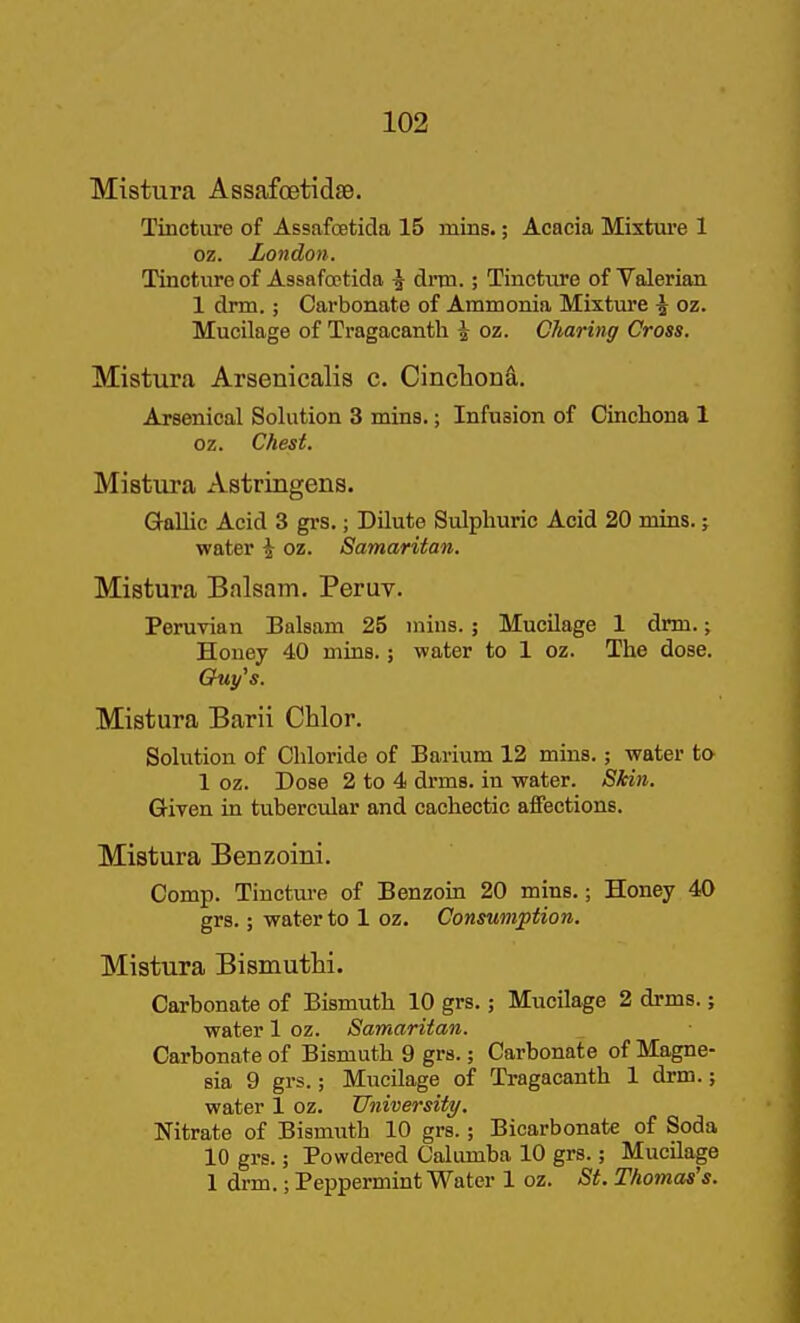 Mistura Assafoetidse. Tincture of Assafoetida 15 mins.; Acacia Mixture 1 oz. London. Tincture of Assafoptida \ drm.; Tincture of Valerian 1 drm.; Carbonate of Ammonia Mixture ^ oz. Mucilage of Tragacanth 4 oz. Charing Cross. Mistura Arsenicalis c. CincTionS,. Arsenical Solution 3 mins.; Infusion of Cinchona 1 oz. Chest. Mistura Astringens. Gallic Acid 3 grs.; Dilute Sulphuric Acid 20 mins. j water i oz. Samaritan. Mistura Balsam. Peruv. Peruvian Balsam 25 mins. ; MucUage 1 drm.; Honey 40 mins.; water to 1 oz. The dose. Guy's. Mistura Barii Chlor. Solution of Chloride of Barium 12 mins.; water to 1 oz. Dose 2 to 4 drms. in water. Skin. Given in tubercular and cachectic affections. Mistura Benzoini. Comp. Tincture of Benzoin 20 mins.; Honey 40 grs.; water to 1 oz. Consumption. Mistura Bismuthi. Carbonate of Bismuth 10 grs.; Mucilage 2 drms.; water 1 oz. Samaritan. Carbonate of Bismuth 9 grs.; Carbonate of Magne- sia 9 grs.; Mucilage of Tragacanth 1 drm.; water 1 oz. University. Nitrate of Bismuth 10 grs.; Bicarbonate of Soda 10 grs.; Powdered Calumba 10 grs.; Mucilage 1 drm.; Peppermint Water 1 oz. St. Thomas's.