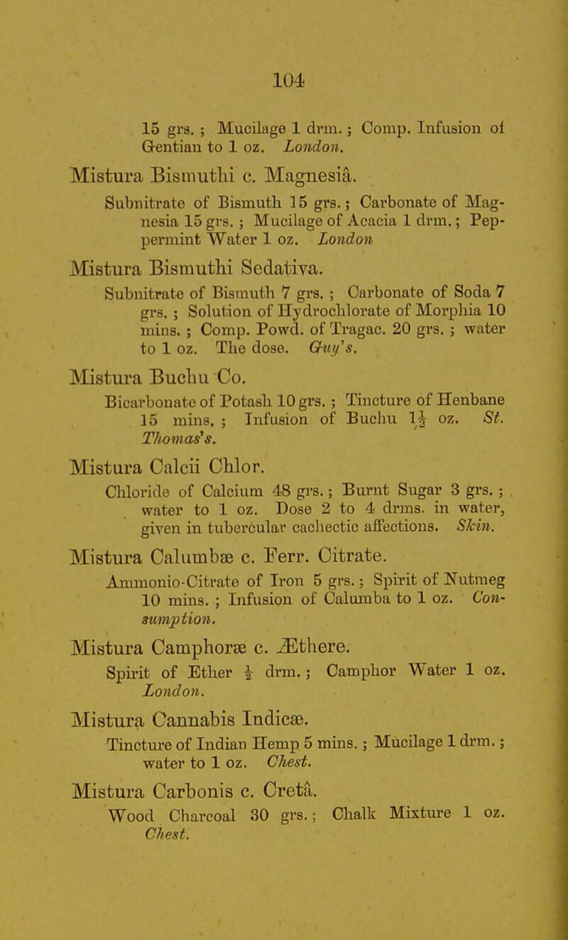 15 grs. ; Mucilage 1 drm.; Comp. Infusion ot Gentian to 1 oz. London. Mistura Bismuthi c. Magnesia. Subnitrate of Bismuth 15 gi's.; Carbonate of Mag- nesia 15 grs.; Mucilage of Acacia 1 drm.; Pep- permint Water 1 oz. London Mistura Bismuthi Sedatiya. Subnitrate of Bismuth 7 grs. ; Carbonate of Soda 7 grs, ; Solution of Hydroclilorate of Morpliia 10 mins. ; Comp. Powd. of Tragac. 20 grs.; water to 1 oz. The dose. Chii/'s. INIistura Bucliu Co. Bicarbonate of Potash 10 grs.; Tincture of Henbane 15 mins. ; Infusion of Buchu 1^ oz. St. Thomases. Mistura Calcii Chlor. Chloride of Calcium 48 grs.; Burnt Sugar 3 grs. ; water to 1 oz. Dose 2 to 4 drms. in water, given in tubercular cachectic affections. Skin. Mistura Calumbse c. Ferr. Citrate. Ammonio-Citrate of Iron 5 grs.; Spirit of Nutmeg 10 mins. ; Infusion of Calumba to 1 oz. Con- sumption. Mistura Camphorse c. ^there. Spu-it of Ether i drm.; Camphor Water 1 oz. Lotidon. Mistura Cannabis Indicse. Tinctm-e of Indian Hemp 5 mins.; Mucilage 1 drm.; water to 1 oz. Cliest. Mistura Carbonis c. Creta. Wood Charcoal 30 grs.; Chalk Mixtm-e 1 oz. Chest.