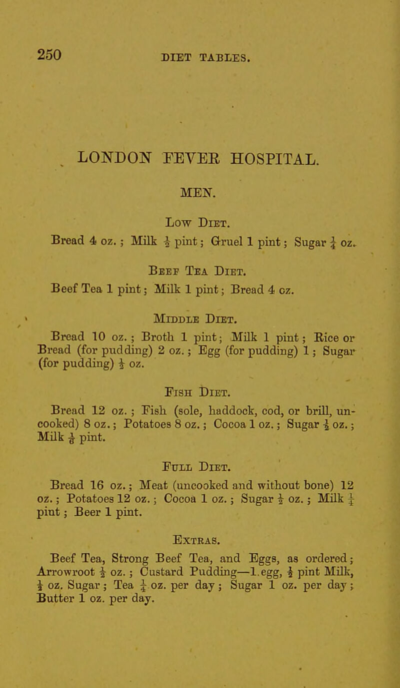 LONDON FEVEE HOSPITAL. MEN. Low Diet. Bread 4 oz.; Milk i pint; Gruel 1 pint; Sugar ^ oz. Beef Tea Diet. Beef Tea 1 pint; Milk 1 pint; Bread 4 oz. Middle Diet. Bread 10 oz.; Broth 1 pint; Milk 1 pint; Eice or Bread (for pudding) 2 oz.; Egg (for pudding) 1; Sugar (for pudding) ^ oz. Fish Diet. Bread 12 oz. ; Fisli (sole, haddock, cod, or brill, un- cooked) 8 oz.; Potatoes 8 oz.; Cocoa 1 oz.; Sugar ^ oz.; MUk ^ pint. Euiii Diet. Bread 16 oz.; Meat (uncooked and without bone) 12 oz.; Potatoes 12 oz.; Cocoa 1 oz.; Sugar ^ oz.; Milk ^ pint; Beer 1 pint. Extras. Beef Tea, Strong Beef Tea, and Eggs, as ordered; Arrowroot i oz.; Custard Pudding—l.egg, i pint Milk, i oz. Sugar; Tea | oz. per day; Sugar 1 oz. per day; Butter 1 oz. per day.