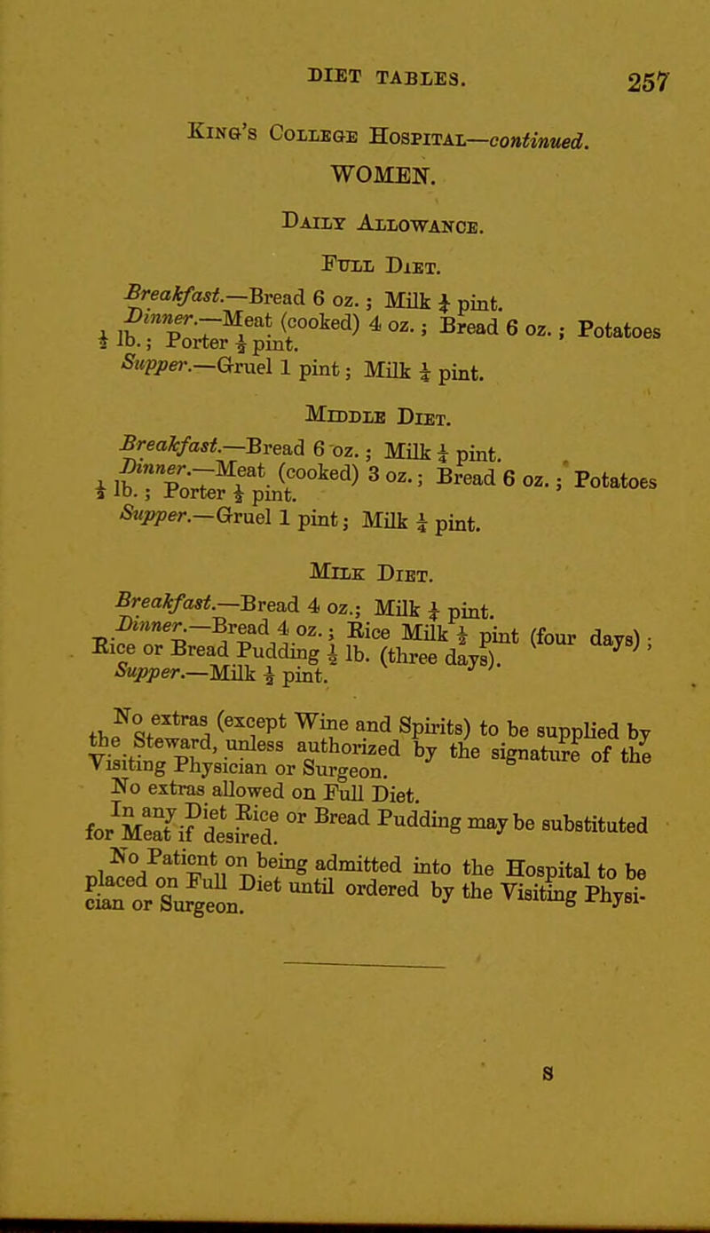 King's College Kosvita-l—continued. WOMEN. Daily Allowance. ^iTLZ Diet. Breakfast.—Bread 6 oz.; Milk i pint. -^KP^—G^ruel 1 pint; Milk i pint. Middle Diet. £reaJcfast.~Brea.d 6 oz.; Milk i pint Gruel 1 pint; Milk i pint. Milk Diet. Breaifast.—Bread 4 oz.; Milk i pint i)»jner-.—Bread 4 oz.; Eice MUk * p'int (four davs^ • Eice or Bread Pudding i lb. (three dayS ' iSK/ipe/-.—Milk I pint. No extras (except Wine and Spirits) to be supplied by No extras allowed on Full Diet for MSi?'dlS '''''^^ No Patient on being admitted into the Hospital to be S