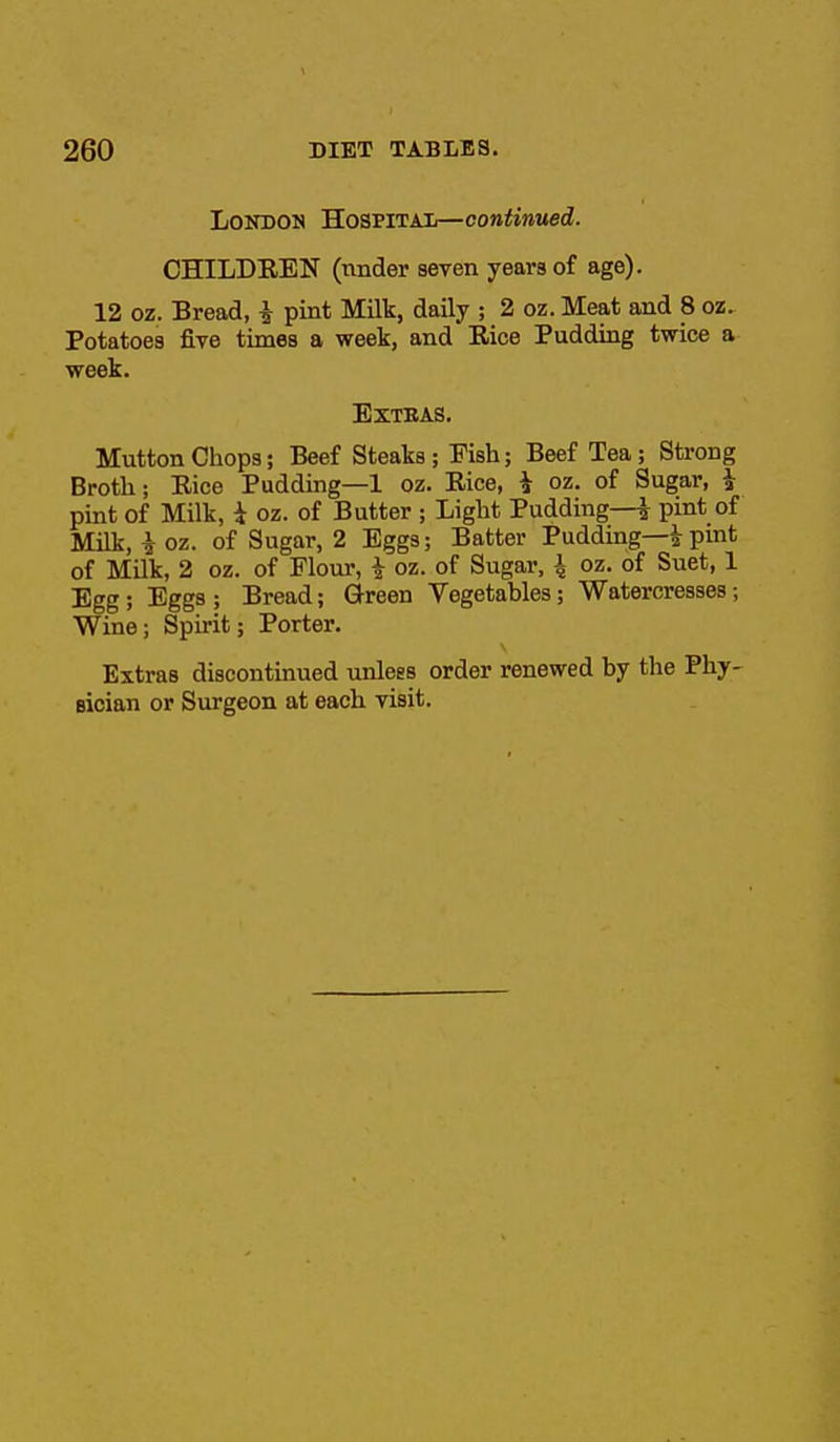 London Hospitai—continued. CHILDEEN (under seven years of age). 12 oz. Bread, i pint Milk, daily ; 2 oz. Meat and 8 oz. Potatoes five times a week, and Eice Pudding twice a week. EXTEAS. Mutton Chops; Beef Steaks; Fish; Beef Tea; Strong Broth; Eice Pudding—1 oz. Eice, i oz. of Sugar, i pint of Milk, i oz. of Butter ; Light Pudding—^ pint of Milk, i oz. of Sugar, 2 Eggs; Batter Pudding—^ pint of MUk, 2 oz. of Flour, i oz. of Sugar, \ oz. of Suet, 1 Egg; Eggs; Bread; Green Vegetables; Watercresses; Wine; Spirit; Porter. Extras discontinued unless order renewed by the Phy- sician or Surgeon at each visit.