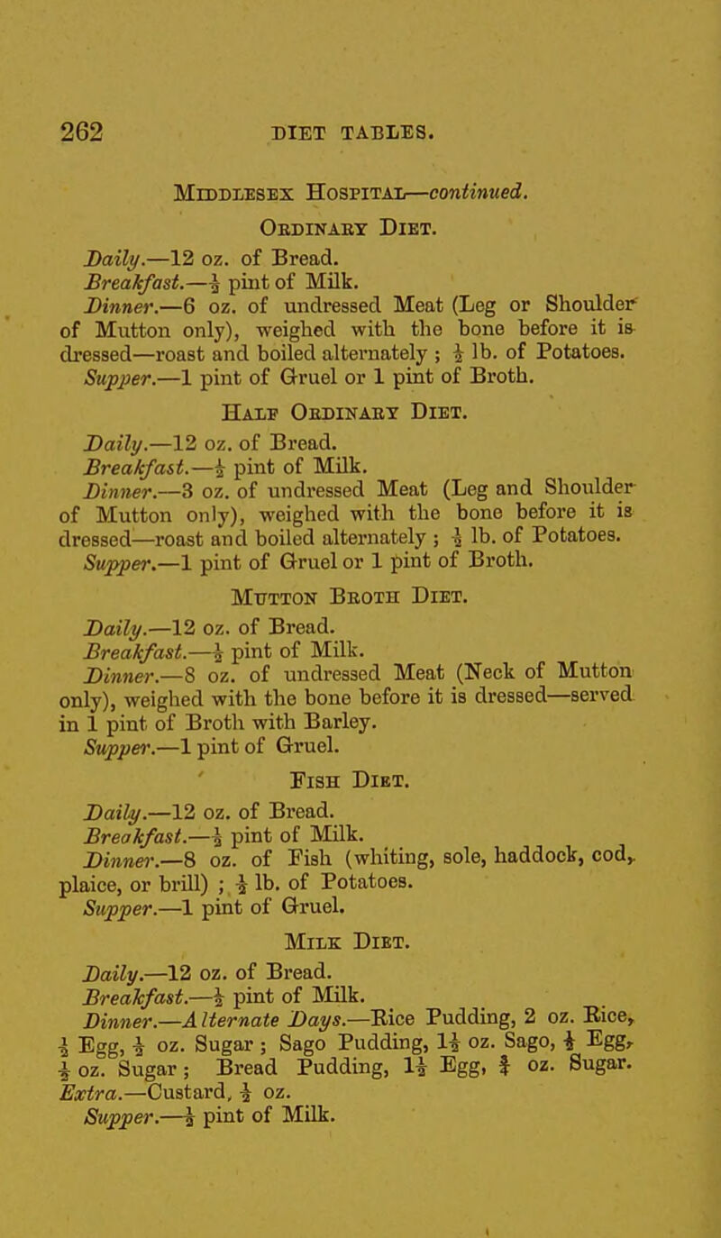 MlddTjESEX HospitaIi—continued. Oedinaet Diet. Daily.—12 oz. of Bread. Breakfast.—I pint of Milk. Dinner.—6 oz. of undressed Meat (Leg or Shoulder of Mutton only), weighed with the bone before it is^ di'essed—roast and boiled alternately ; i lb. of Potatoes. Supper.—1 pint of Gruel or 1 pint of Broth. Half Oedinaet Diet. Daily.—12 oz. of Bread. Breakfast.—^ pint of Milk. Dinner.—^ oz. of undressed Meat (Leg and Shoulder of Mutton only), weighed with the bone before it is dressed—roast and boiled alternately ; \ lb. of Potatoes. Supper.—1 pint of Gruel or 1 pint of Broth. Mutton Beoth Diet. Daily.—12 oz. of Bread. Breakfast.—pint of Milk. Dinner.—^ oz. of undressed Meat (Neck of Mutton only), weighed with the bone before it is dressed—serveA in 1 pint of Broth with Barley. Supper.—1 pint of Gruel. Fish Diet. Daily.—12 oz. of Bread. Breakfast.—i pint of Milk. Dinner:—8 oz. of Fish (whiting, sole, haddock, cod,, plaice, or brill) ; i lb. of Potatoes. Supper.—1 pint of Gruel. Milk Diet. Daily.—12 oz. of Bread. Breakfast.—i pint of Milk. Dinner.—A Iternate Days.—TLice Pudding, 2 oz. Eice, i Egg, i oz. Sugar ; Sago Pudding, H oz. Sago, i Egg, i oz. Sugar; Bread Pudding, li Egg, f oz. Sugar. Extra.—Custard, ^ oz.
