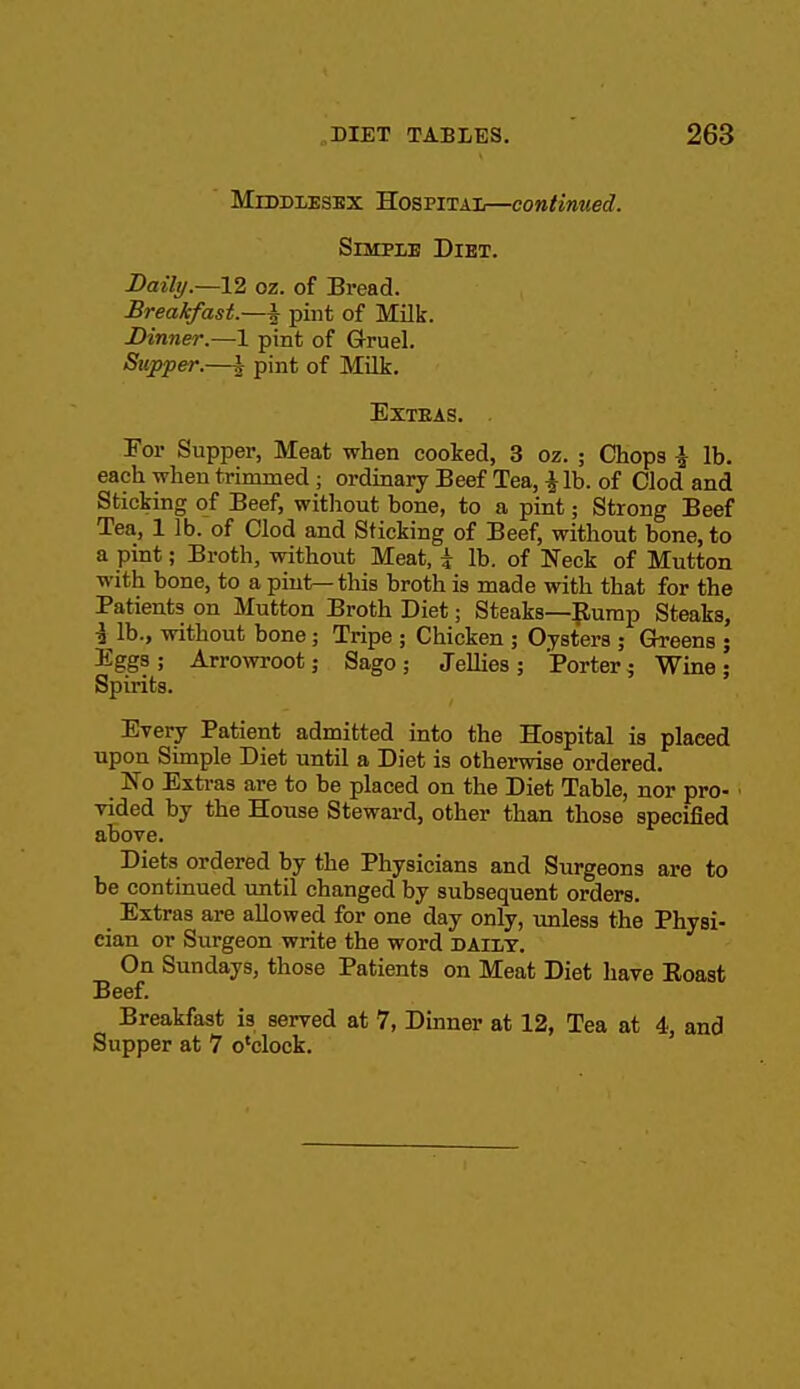 Middlesex Hospitai—continued. SiMPiB Diet. Daily.—12 oz. of Bread. Breakfast.—| pint of Milk. Dinner.~l pint of Gruel. Stepper.—i pint of Milk. Extras. . Tor Supper, Meat when cooked, 3 oz. ; Chops i lb. each when trimmed; ordinary Beef Tea, i lb. of Clod and Sticking of Beef, without bone, to a pint; Strong Beef Tea, 1 lb. of Clod and Sticking of Beef, without bone, to a pint; Broth, without Meat, i lb. of Neck of Mutton with bone, to a pint—this broth is made with that for the Patients on Mutton Broth Diet; Steaks—|lump Steaks, i lb., without bone; Tripe ; Chicken ; Oysters ; Greens ; Eggs; Arrowroot; Sago; Jellies; Porter ^ Wine; Spirits. Every Patient admitted into the Hospital is placed upon Simple Diet untU a Diet is otherwise ordered. No Extras are to be placed on the Diet Table, nor pro- vided by the House Steward, other than those specified above. Diets ordered by the Physicians and Surgeons are to be contiaued imtil changed by subsequent orders. Extras are allowed for one day only, imless the Physi- cian or Surgeon write the word daily. On Sundays, those Patients on Meat Diet have Eoast Beef. Breakfast is served at 7, Dinner at 12, Tea at 4, and Supper at 7 o'clock.