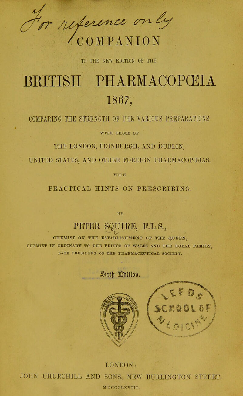 /7* /COMPANION TO THE NEW EDITION OF THE BRITISH PHARMACOPOEIA 1867, COMPARING THE STRENGTH OF THE VARIOUS PREPARATIONS WITH THOSE OF THE LONDON, EDINBURGH, AND DUBLIN, UNITED STATES, AND OTHER EOREIGN PHARMACOPOEIAS. WITH PRACTICAL HINTS ON PRESCRIBING. 13T PETER SQUIRE, F.L.S., CHEMIST ON THE ESTABLISHMENT OF THE QUEEN, CHEMIST IN OEDINAEY TO THE PEINCE OF WALES AND THE BOYAL FAMILY, LATE PEESIDENT OF THE PHABMACEUTICAL SOCIETY. Stxtfj IStuticm. VX' LONDON: JOHN CHURCHILL AND SONS, NEW BURLINGTON STREET. J1DCCCLXV11T.