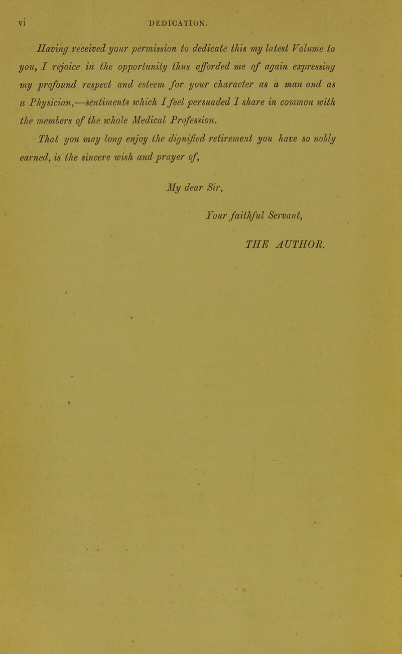 Having received your permission to dedicate this my latest Volume to you, I rejoice in the opportunity thus afforded me of again expressing my profound respect and esteem for your character as a man and as a Physician,—sentiments which I feel persuaded I share in common with the members of the whole Medical Profession. That you may long enjoy the dignified retirement you have so nobly earned, is the sincere wish and prayer of. My dear Sir, Your faithful Servant, TIIE AUTHOR.