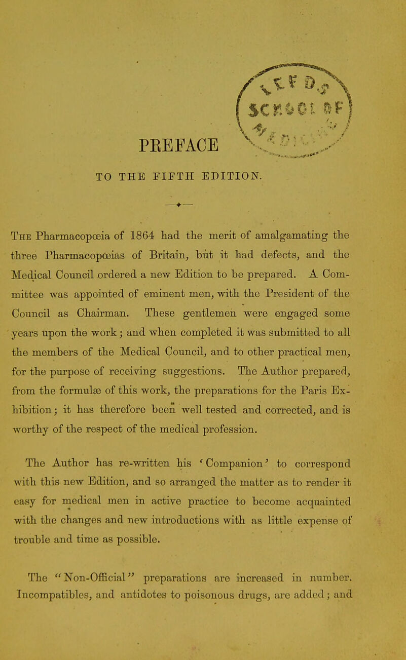 TO THE FIFTH EDITION. The Pharmacopoeia of 1864 liad the merit of amalgamating the three Pharmacopoeias of Britain, but it had defects, and the Medical Council ordered a new Edition to be prepared. A Com- mittee was appointed of eminent men, with the President of the Council as Chairman. These gentlemen were engaged some years upon the work; and when completed it was submitted to all the members of the Medical Council, and to other practical men, for the purpose of receiving suggestions. The Author prepared, from the formulae of this work, the preparations for the Paris Ex- hibition ; it has therefore been well tested and corrected, and is worthy of the respect of the medical profession. The Author has re-written his f CompanionJ to correspond with this new Edition, and so arranged the matter as to render it easy for medical men in active practice to become acquainted with the changes and new introductions with as little expense of trouble and time as possible. The “ Non-Official ” preparations are increased in number. Incompatibles, and antidotes to poisonous drugs, are added; and