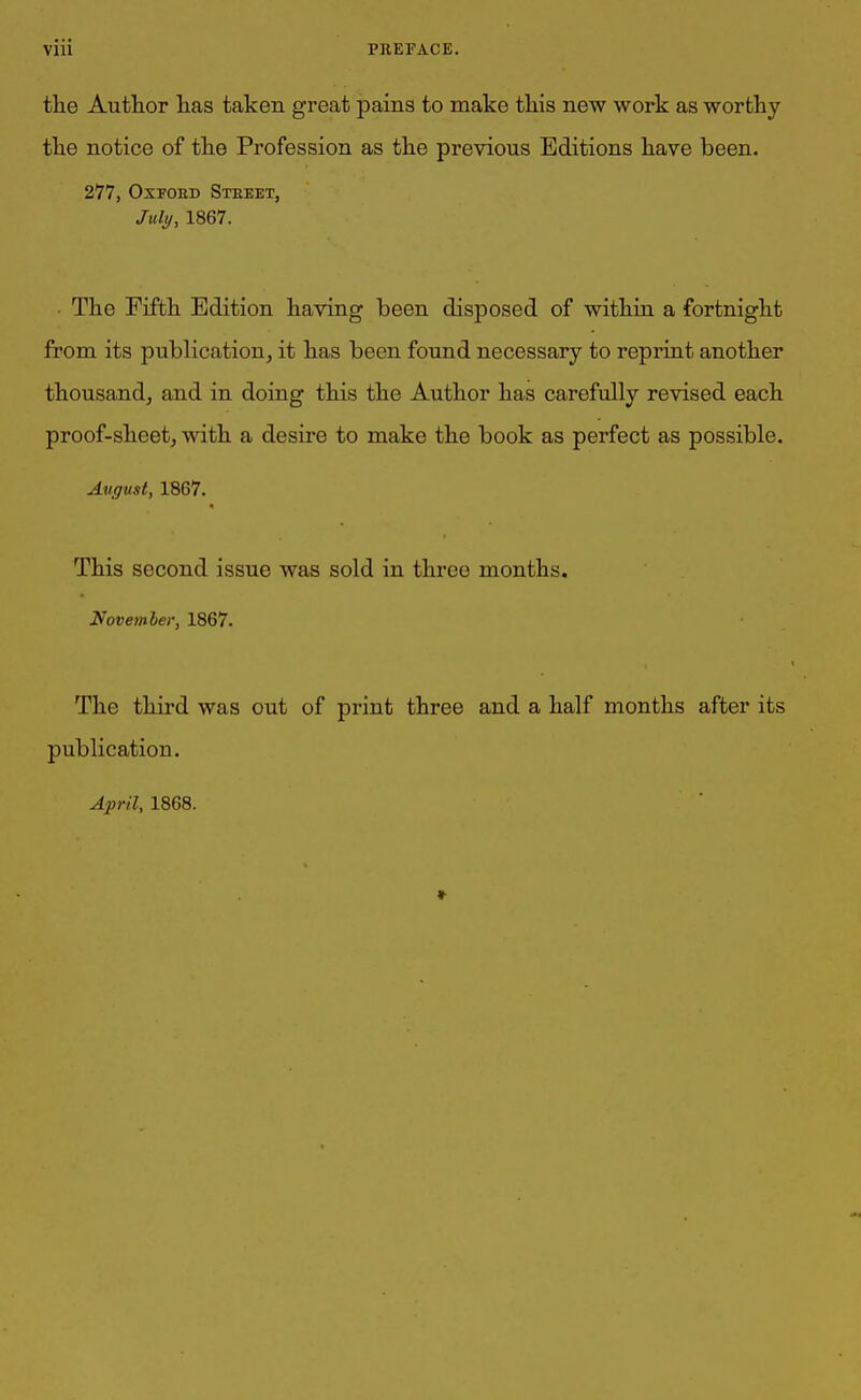 the Author has taken great pains to make this new work as worthy the notice of the Profession as the previous Editions have been. 277, Oxford Street, July, 1867. The Fifth Edition having been disposed of within a fortnight from its publication, it has been found necessary to reprint another thousand, and in doing this the Author has carefully revised each proof-sheet, with a desire to make the book as perfect as possible. Avgust, 1867. This second issue was sold in three months. November, 1867. The third was out of print three and a half months after its publication. * April, 1868.