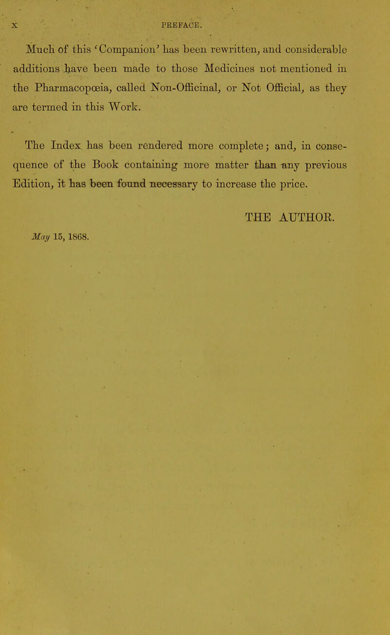 Much of this cCompanion’ has been rewritten, and considerable additions have been made to those Medicines not mentioned in the Pharmacopoeia, called Non-Officinal, or Not Official, as they are termed in this Work. The Index has been rendered more complete; and, in conse- quence of the Book containing more matter than any previous Edition, it has been found necessary to increase the price. THE AUTHOR.