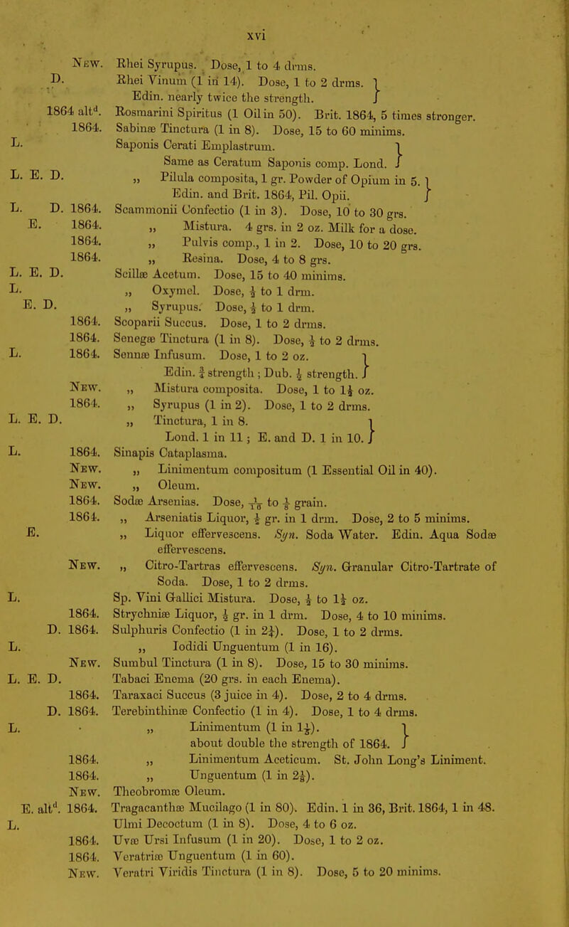 ►4 h4 D. 1864 altd. 1864. L. E. 1864. 1864. 1864. New. Rliei Syrupus. . Dose, 1 to 4 di-ms. Rliei Yinum (1 in 14). Dose, 1 to 2 drills. 1 Edin. nearly twice the strength. J Rosmarini Spiritus (1 Oil in 50). Brit. 1864, 5 times stronger. Sabina Tinctura (1 in 8). Dose, 15 to 60 minima. Saponis Cerati Einplastrum. 1 Same as Ceratum Saponis comp. Bond. J „ Pilula composita, 1 gr. Powder of Opium in 5. l Edin. and Brit. 1864, Pil. Opii. J Scammonii Confectio (1 in 3). Dose, 10 to 30 grs. „ Mistura. 4 grs. in 2 oz. Milk for a dose. „ Pulvis comp., 1 in 2. Dose, 10 to 20 grs. „ Resina. Dose, 4 to 8 grs. „ Oxymel. Dose, ^ to 1 drm. „ Syrupus. Dose, J to 1 drm. 1864. Scoparii Succus. Dose, 1 to 2 drms. 1864. Senega Tinctura (1 in 8). Dose, ^ to 2 drms. B. 1864. Senna Infusum. Dose, 1 to 2 oz. i Edin. f strength ; Dub. £ strength. J New. „ Mistura composita. Dose, 1 to 1* oz. 1864. „ Syrupus (1 in 2). Dose, 1 to 2 drms. L. E. D. „ Tinctura, 1 in 8. 1 Bond. 1 in 11; E. and D. 1 in 10. J Sinapis Cataplasma. „ Binimentum compositum (1 Essential Oil in 40). „ Oleum. Soda Arsenias. Dose, -Jg- to •§• grain. „ Arseniatis Biquor, j gr. in 1 drm. Dose, 2 to 5 minims. „ Biquor efferve3cens. Syn. Soda Water. Edin. Aqua Soda effervescens. „ Citro-Tartras effervescens. Syn. Granular Citro-Tartrate of Soda. Dose, 1 to 2 drms. Sp. Yini Gallici Mistura. Dose, ^ to 1J oz. Strychnia Biquor, ^ gr. in 1 drm. Dose, 4 to 10 minims. Sulphuris Confectio (1 in 2}). Dose, 1 to 2 drms. ,, Iodidi Unguentum (1 in 16). Surnbul Tinctura (1 in 8). Dose, 15 to 30 minims. B. E. D. Tabaci Enema (20 grs. in each Enema). 1864. Taraxaci Succus (3 juice in 4). Dose, 2 to 4 drms. D. 1864. Terebintkina Confectio (1 in 4). Dose, 1 to 4 drms. B. • „ Binimentum (1 in 1£). about double the strength of 1864. 1864. „ Binimentum Aceticum. St. John Bong’s Biniment. 1864. „ Unguentum (1 in 2J). New. Theobroma Oleum. E. altd. 1864. Tragacantha Mucilago (1 in 80). Edin. 1 in 36, Brit. 1864, 1 in 48. B. Ulmi Decoctum (1 in 8). Dose, 4 to 6 oz. 1864. Uva Ursi Infusum (1 in 20). Dose, 1 to 2 oz. 1864. Veratria Unguentum (1 in 60). New. Veratri Yiridis Tinctura (1 in 8). Dose, 5 to 20 minims. B. 1864. New. New. 1864. 1864. E. New. B. 1864. D. 1864. B. New. }
