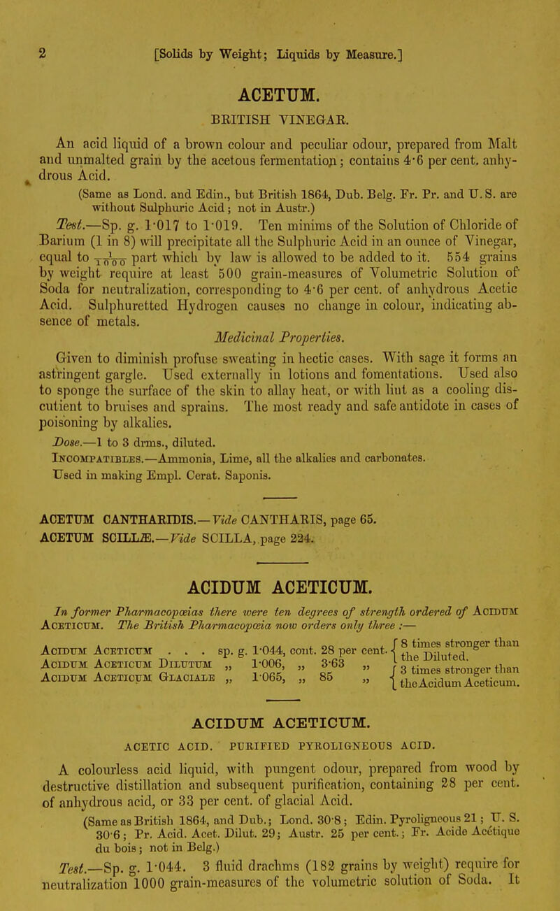 ACETUM. BRITISH VINEGAR. An acid liquid of a brown colour and peculiar odour, prepared from Malt and unmalted grain by the acetous fermentation; contains 4*6 percent, anhy- drous Acid. (Same as Loud, aud Edin., but British 1864, Dub. Belg. Fr. Pr. and U. S. are without Sulphuric Acid; not in Austr.) Test.—Sp. g. 1*017 to 1*019. Ten minims of the Solution of Chloride of Barium (1 in 8) will precipitate all the Sulphuric Acid in an ounce of Vinegar, equal to ToVo Pai't which by law is allowed to be added to it. 554 grains by weight require at least 500 grain-measures of Volumetric Solution of* Soda for neutralization, corresponding to 4-6 per cent, of anhydrous Acetic Acid. Sulphuretted Hydrogen causes no change in colour, indicating ab- sence of metals. Medicinal Properties. Given to diminish profuse sweating in hectic cases. With sage it forms an astringent gargle. Used externally in lotions and fomentations. Used also to sponge the surface of the skin to allay heat, or with lint as a cooling dis- cutient to bruises and sprains. The most ready and safe antidote in cases of poisoning by alkalies. Pose.—1 to 3 drms., diluted. Incompatibles.—Ammonia, Lime, all the alkalies and carbonates. Used in making Empl. Cerat. Saponis. ACETUM CANTHARIDIS.— Vide CANTHARIS, page 65. ACETUM SCLLLffi.—Vide SCILL A,, page 224. ACIDUM ACETICUM. In former Pharmacopoeias there were ten degrees of strength ordered of Acidum Aceticum. The British Pharmacopoeia now orders only three :— Acidum Aceticum . . . Acidum Aceticum Dilutum Acidum Aceticum Glaciale sp. g. 1*044, cont. 28 per cent. „ 1*006, „ 3*63 „ „ 1*065, „ 85 „ { { 8 times stronger than the Diluted. 3 times stronger than the Acidum Aceticum. ACIDUM ACETICUM. ACETIC ACID. PURIFIED PYROLIGNEOUS ACID. A colourless acid liquid, with pungent odour, prepared from wood by destructive distillation and subsequent purification, containing 28 per cent, of anhydrous acid, or 33 per cent, of glacial Acid. (Same as British 1864, and Dub.; Bond. 30*8; Edin. Pyroligneous 21; U. S. 30*6; Pr. Acid. Acet. Dilut. 29; Austr. 25 percent.; Fr. Acide Acetique du bois; not in Belg.) fast,—Sp. g. 1*044. 3 fluid drachms (182 grains by weight) require for neutralization 1000 grain-measures of the volumetric solution of Soda. It