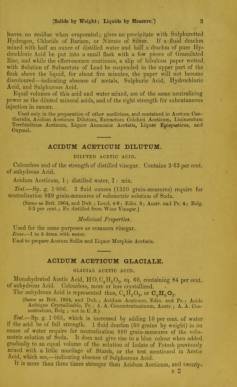 leaves no residue when evaporated; gives no precipitate with Sulphuretted Hydrogen, Chloride of Barium, or Nitrate of Silver. If a fluid drachm mixed with half an ounce of distilled water and half a drachm of pure Hy- drochloric Acid he put into a small flask with a few pieces of Granulated Zinc, and while the effervescence continues, a slip of bibulous paper wetted with Solution of Subacetate of Lead be suspended in the upper part of the flask above the liquid, for about five minutes, the paper will not become discoloured—indicating absence of metals, Sulphuric Acid, Hydrochloric Acid, and Sulphurous Acid. Equal volumes of this acid and water mixed, are of the same neutralizing power as the diluted mineral acids, and of the right strength for subcutaneous injection in cancer. Used only in the preparation of other medicines, and contained in Acetum Can- tharidis, Acidum Aceticum Dilutum, Extractum Colchici Aceticum, Linimentum Terebinthinaj Aceticum, Liquor Ammoniac Acetatis, Liquor Epiapasticus, and Oxymel. ACIDUM ACETICUM DILUTUM. DILUTED ACETIC ACID. Colourless and of the strength of distilled vinegar. Contains 3'63 per cent, of anhydrous Acid. Acidum Aceticum, 1 ; distilled water, 7 : mix. Test.—Sp. g. l-006. 3 fluid ounces (1320 grain-measures) require for neutralization 939 grain-measures of volumetric solution of Soda. (Same aa Brit. 1864, and Dub.; Lond. 4'6 ; Edin. 3; Auatr. and Pr. 4; Belg. 5 5 per cent.; Fr. diatilled from Wine Vinegar.) Medicinal Properties. Used for the same purposes as common vinegar. Pose.—1 to 3 drms. with water. Used to prepare Acetum Scillse and Liquor Morphia; Acetatis. ACIDUM ACETICUM GLACIALE. GLACIAL ACETIC ACID. Monohydrated Acetic Acid, H0,C4H303, eq. 60, containing 84 percent, of anhydrous Acid. Colourless, more or less crystallized. The anhydrous Acid is represented thus, C4Id303, or C4Hf)03. (Same as Brit. 1864, and Dub.; Acidum Aceticum, Edin. and Pr.; Acide Acetique Crystallisable, Fr.; A. A. Concentratissimum, Austr.; A. A. Con- centratum, Belg.; not in U. S.) Test—-Sp. g. l-065, which is increased by adding 10 per cent, of water if the acid be oi full strength. 1 fluid drachm (60 grains by weight) in an ounce oi water require for neutralization 990 grain-measures of the volu- metric solution of Soda. It does not give rise to a blue colour when added gradually to an equal volume of the solution of Iodate of Potash previously mixed with a little mucilage of Starch, or the test mentioned in Acetic Acid, which sec,—indicating absence of Sulphurous Acid. It is more than three times stronger than Acidum Aceticum, and twenty- 13 2