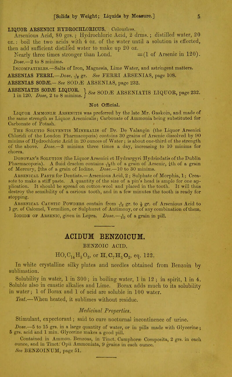 LIQUOR ARSENICI HYDROCHLORICUS. Colourless. Arsenious Acid, 80 grs.; Hydrochloric Acid, 2 drms.; distilled water, 20 oz.: boil the two acids with 4 oz. of the water until a solution is effected, then add sufficient distilled water to make up 20 oz. Nearly three times stronger than Loud. =(1 of Arsenic in 120). Dose.—2 to 8 minims. Incompatibles.—Salts of Iron, Magnesia, Lime Water, and astringent matters. ARSENIAS FERRI.—Dose, TV gr. See FERRI ARSENI AS, page 108. ARSENIAS SOD.®.- See SOD^E ARSENIAS, page 232. ARSENIATIS SODiE LIQUOR. 1 in 120. Dose, 2 to 8 minims. J See SODiE ARSENIATIS LIQUOR, page 232. Not Official. Liqttob Ammonije Arsenttis was preferred by the late Mr. Gaskoin, and made of the same strength as Liquor Arsenicalis; Carbonate of Ammonia being substituted for Carbonate of Potash. • The Solutio Solventis Mineralis of Dr. De Yalangin (the Liquor Arsenici Chloridi of the London Pharmacopceia) contains 30 grains of Arsenic dissolved by 90 minims of Hydrochloric Acid in 20 ounces of Water; is about one-third of the strength of the above. Dose.—3 minims three times a day, increasing to 10 minims for chorea. Donovan’s Solution (the Liquor Arsenici et Hydrargyri Hydriodatis of the Dublin Pharmacopceia). A fluid drachm contains TVth of a grain of Arsenic, |th of a grain of Mercury, fths of a grain of Iodine. Dose.—10 to 30 minims. Arsenical Paste for Dentists.—Arsenious Acid, 2 ; Sulphate of Morphia, 1; Crea- sote to make a stiff paste. A quantity of the size of a pin’s bead is ample for one ap- plication. It should be spread on cotton-wool and placed in the tooth. It will thus destroy the sensibility of a carious tooth, and in a few minutes the tooth is ready for stopping. Arsenical Caustic Powders contain from Tu gr. to ^ gr. of Arsenious Acid to 1 gr. of Calomel, Yermilion, or Sulphuret of Antimony, or of any combination of them. Iodide op Arsenic, given in Lepra. Dose.—of a grain in pill. ACIDUM BENZ0ICUM. BENZOIC ACID. II0,C14H503, or H,C7H502, eq. 122. In white crystalline silky plates and needles obtained from Benzoin by sublimation. Solubility in water, 1 in 300; in boiling water, 1 in 12 ; in spirit, 1 in 4. Soluble also in caustic alkalies and Lime. Borax adds much to its solubility in water; 1 of Borax and 1 of acid are soluble in 100 water. Test.—When heated, it sublimes without residue. Medicinal Properties. Stimulant, expectorant; said to cure nocturnal incontinence of urine. Dose.—5 to 15 grs. in a large quantity of water, or in pills made with Glycerine; 5 grs. acid and 1 min. Glycerine makes a good pill. Contained in Ammon. Benzoas, in Tinct. Camphoric Composita, 2 grs. in each ounce, and in Tinct.' Opii Ammoniata, 9 grains in euch ounce. See BENZOINUM, page 51.