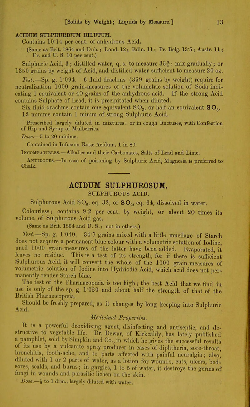ACEDUM SULPHURICUM DILUTUM. Contains 10T4 per cent, of anhydrous Acid. (Same as Brit. 1864 and Dub.; Lond. 12 ; Edin. 11; Pr. Belg. 13’5 ; Austr. 11; Fr. and U. S. 10 per cent.) Sulphuric Acid, 3 ; distilled water, q. s. to measure 35f : mix gradually; or 1350 grains by weight of Acid, and distilled water sufficient to measure 20 oz. Test.—Sp. g. 1'094. 6 fluid drachms (359 grains by weight) require for neutralization 1000 grain-measures of the volumetric solution of Soda indi- cating 1 equivalent or 40 grains of the anhydrous acid. If the strong Acid contains Sulphate of Lead, it is precipitated when diluted. Six fluid drachms contain one equivalent S03, or half an equivalent S03. 12 minims contain 1 minim of strong Sulphuric Acid. Prescribed largely diluted in mixtures: or in cough linctuses, with Confection of Hip and Syrup of Mulberries. Dose.—5 to 20 minims. Contained in Infusum Rosse Acidurn, 1 in 80. Incompatibles.—Alkalies and their Carbonates, Salts of Lead and Lime. Antidotes.—In case of poisoning by Sulphuric Acid, Magnesia is preferred to Chalk. ACIDUM SULPHUR0SUM. SULPHUROUS ACID. Sulphurous Acid S02, eq. 32, or S02, eq. 64, dissolved in water. Colourless; contains 9'2 per cent, by weight, or about 20 times its volume, of Sulphurous Acid gas. (Same as Brit. 1864 and U. S.; not in others.) Test.—Sp. g. 1'040. 34-7 grains mixed with a little mucilage of Starch does not acquire a permanent blue colour with a volumetric solution of Iodine, until 1000 grain-measures of the latter have been added. Evaporated, it leaves no residue. This is a test of its strength, for if there is sufficient Sulphurous Acid, it will convert the whole of the 1000 grain-measures of volumetric solution of Iodine into Hydriodic Acid, which acid does not per-, manently render Starch blue. The test of the Pharmacopoeia is too high; the best Acid that we find in use is only of the sp. g. 1-020 and about half the strength of that of the British Pharmacopoeia. Should be freshly prepared, as it changes by long keeping into Sulphuric Acid. Medicinal Properties. It is a powerful deoxidizing agent, disinfecting and antiseptic, and de- structive to vegetable life. Dr. Dewar, of Kirkcaldy, has lately published a pamphlet, sold by Simpkin and Co., in which he gives the successful results of its use by a vulcanite spray producer in cases of diphtheria, sore-throat, bronchitis, tooth-ache, and to parts affected with painful neuralgia; also, diluted with 1 or 2 parts of water, as a lotion for wounds, cuts, ulcers, bed- sores, scalds, and burns; in gargles, 1 to 5 of water, it destroys the germs of fungi in wounds and parasitic lichen on the skin. Dose.—\ to 1 dm., largely diluted with wator.