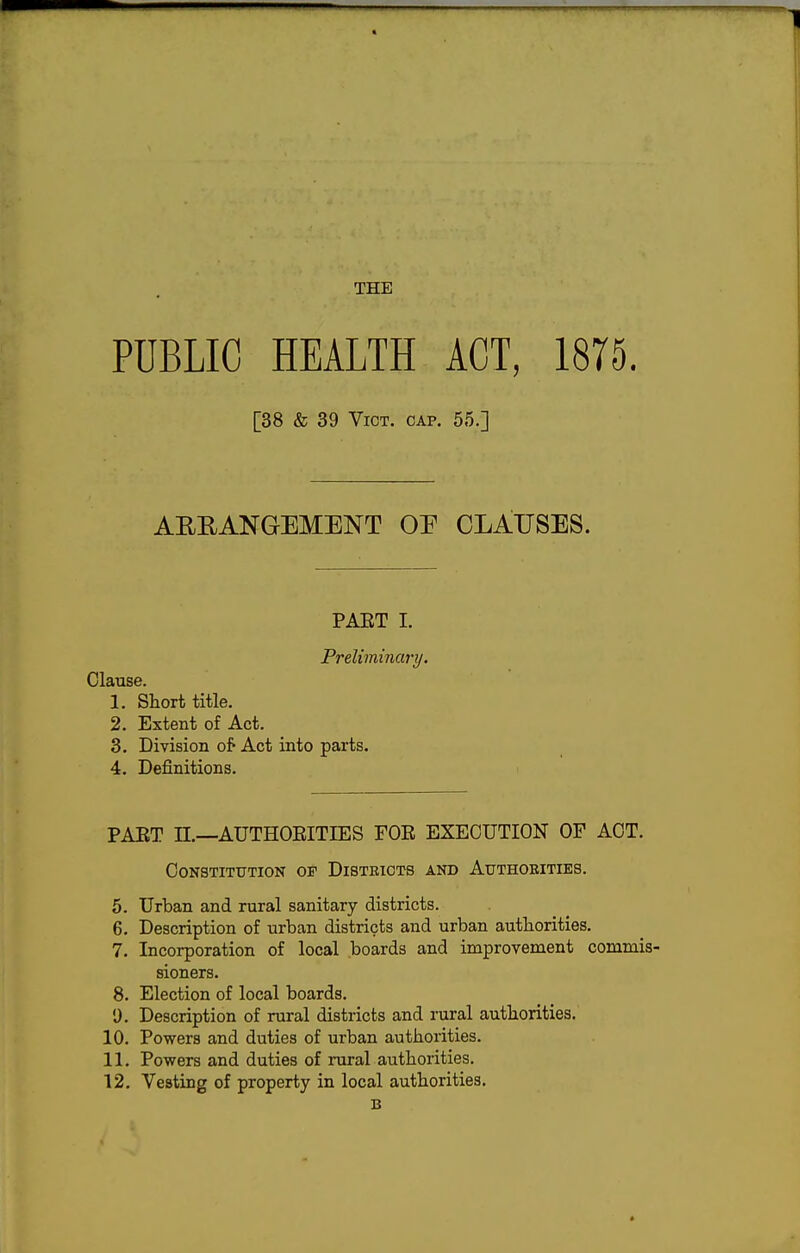 THE PUBLIC HEALTH ACT, 1875. [38 & 39 Vict. cap. 55.] AERANGEMENT OE CLA;USES. PAET I. Preliminary. Clause. 1. Short title. 2. Extent of Act. 3. Division of Act into parts. 4. Definitions. PAET n,—AUTHOEITIES FOE EXECUTION OP ACT. Constitution of Disteiots and Authoeities. 5. Urban and rural sanitary districts. 6. Description of urban districts and urban authorities. 7. Incorporation of local boards and improvement commis- sioners. 8. Election of local boards. •J. Description of rural districts and rural authorities,' 10. Powers and duties of urban authorities. 11. Powers and duties of rural authorities. 12. Vesting of property in local authorities. B