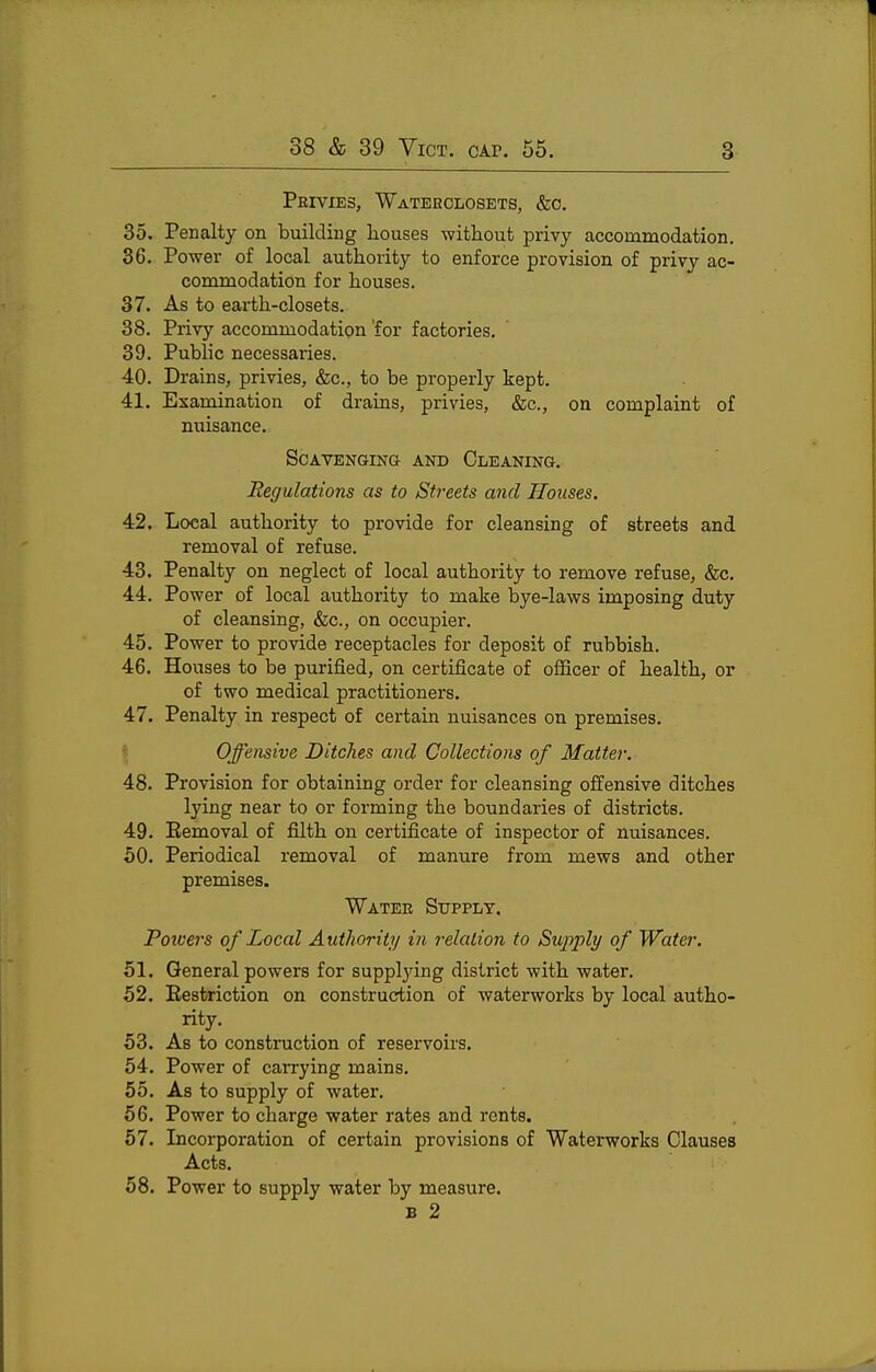 Peivies, Waterclosets, &0. 35. Penalty on building liouses witliout privy accommodation. 36. Power of local authority to enforce provision of privy ac- commodation for houses. 37. As to earth-closets. 38. Privy accommodation for factories. 39. Public necessaries. 40. Drains, privies, &c., to be properly kept. 41. Examination of drains, privies, &c., on complaint of nuisance. ScAVENQINa AND CLEANING. Regulations as to Streets and Houses. 42. Local authority to provide for cleansing of streets and removal of refuse. 43. Penalty on neglect of local authority to remove refuse, &c. 44. Power of local authority to make bye-laws imposing duty of cleansing, &c., on occupier. 45. Power to provide receptacles for deposit of rubbish. 46. Houses to be purified, on certificate of ofiicer of health, or of two medical practitioners. 47. Penalty in respect of certain nuisances on premises. \ Offensive Ditches and Collections of Matter. 48. Provision for obtaining order for cleansing offensive ditches lying near to or forming the boundaries of districts. 49. Eemoval of filth on certificate of inspector of nuisances. 60. Periodical removal of manure from mews and other premises. Water Supply. Poivers of Local Authority in relation to Supply of Water. 51. General powers for suppljdng district with water. 52. Eestriction on construction of waterworks by local autho- rity. 53. As to construction of reservoirs. 54. Power of carrying mains. 55. As to supply of water. 56. Power to charge water rates and rents. 57. Incorporation of certain provisions of Waterworks Clauses Acts. 58. Power to supply water by measure. B 2