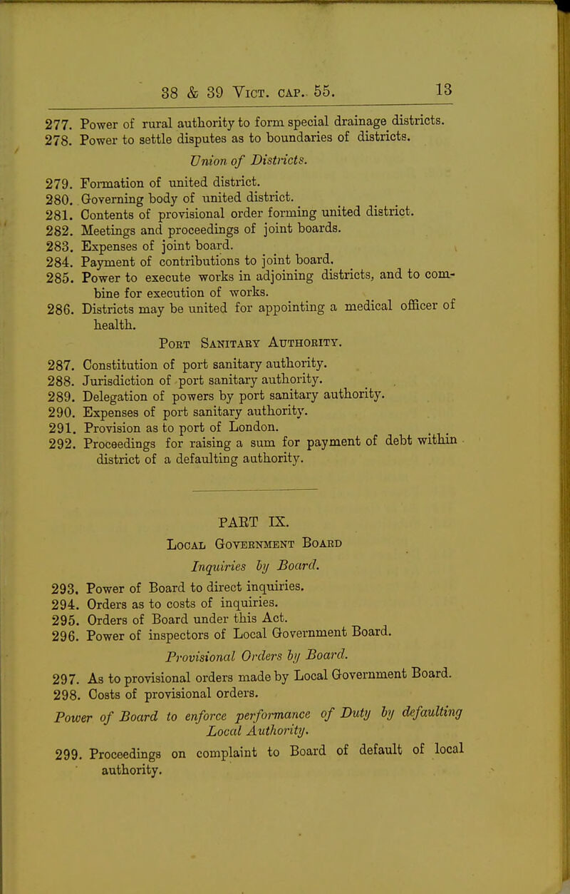 277. Power of rural authority to form special drainage districts. 278. Power to settle disputes as to boundaries of districts. Union of Districts. 279. Formation of united district. 280. Governing body of united district. 281. Contents of provisional order forming united district. 282. Meetings and proceedings of joint boards. 283. Expenses of joint board. 284. Payment of contributions to joint board, 285. Power to execute works in adjoining districts, and to com- bine for execution of works. 286. Districts may be united for appointing a medical officer of bealtb. Poet Sanitaey Authority. 287. Constitution of port sanitary authority. 288. Jurisdiction of port sanitary authority. 289. Delegation of powers by port sanitary authority. 290. Expenses of port sanitary authority. 291. Provision as to port of London. 292. Proceedings for raising a sum for payment of debt within district of a defaulting authority. PAET IX. Local Government Board Inquiries hy Board. 293. Power of Board to direct inquiries. 294. Orders as to costs of inquiries. 295. Orders of Board under this Act. 296. Power of inspectors of Local Government Board. Provisional Orders hy Board. 297. As to provisional orders made by Local Government Board. 298. Costs of provisional orders. Power of Board to enforce performance of Duty hy defaulting Local Authority. 299. Proceedings on complaint to Board of default of local authority.