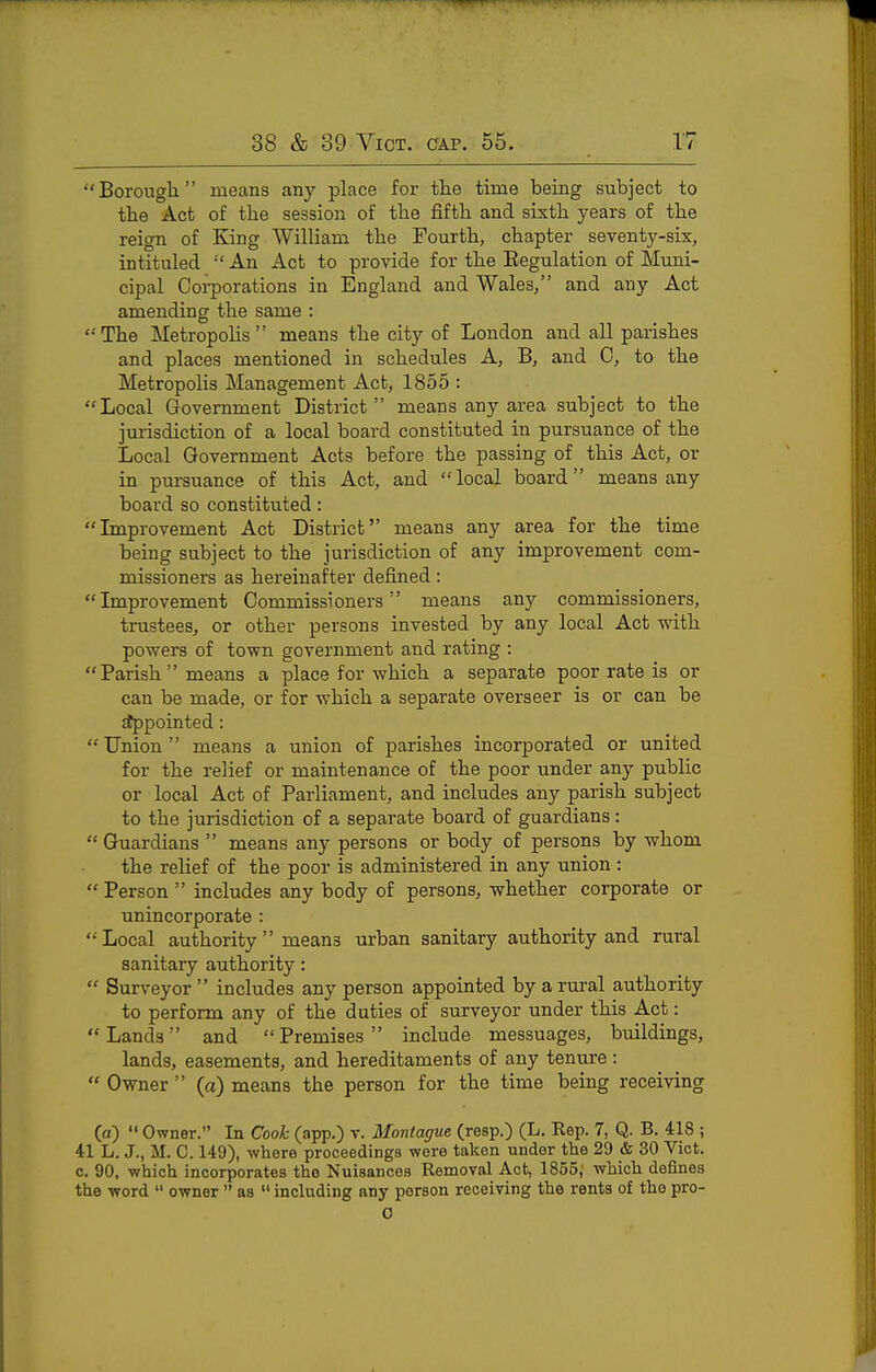 Borougli means any place for tlie time being subject to tbe Act of the session of the fiftb and sixth years of the reign of King William the Fourth, chapter seventy-six, intituled  An Act to provide for the Eegulation of Muni- cipal Ooi-porations in England and Wales, and any Act amending the same : '•'The Metropolis means the city of London and all parishes and places mentioned in schedules A, B, and 0, to the Metropolis Management Act, 1855 : Local Government District means any area subject to the jurisdiction of a local board constituted in pursuance of the Local Government Acts before the passing of this Act, or in pursuance of this Act, and local board means any board so constituted: Improvement Act District means any area for the time being subject to the jurisdiction of any improvement com- missioners as hereinafter defined: Improvement Commissioners means any commissioners, trustees, or other persons invested by any local Act with powers of town government and rating :  Parish  means a place for which a separate poor rate is or can be made, or for which a separate overseer is or can be itppointed:  Union  means a union of parishes incorporated or united for the relief or maintenance of the poor under any public or local Act of Parliament, and includes any parish subject to the jurisdiction of a separate board of guardians:  Guardians  means any persons or body of persons by whom the relief of the poor is administered in any union :  Person  includes any body of persons, whether corporate or unincorporate : ' Local authority  means urban sanitary authority and rural sanitary authority:  Surveyor  includes any person appointed by a rural authority to perform any of the duties of surveyor under this Act: Lands and Premises include messuages, buildings, lands, easements, and hereditaments of any tenure:  Owner  (a) means the person for the time being receiving (a)  Owner. In Cook (app.) v. Montague (resp.) (L. Rep. 7, Q. B. 418 ; 41 L. J., M. C. 149), where proceedings were taken under the 29 & 30 Vict, c. 90, which incorporates the Nuisances Removal Act, 1855,' which defines the word  owner  as  including any person receiving the rents of the pro- 0