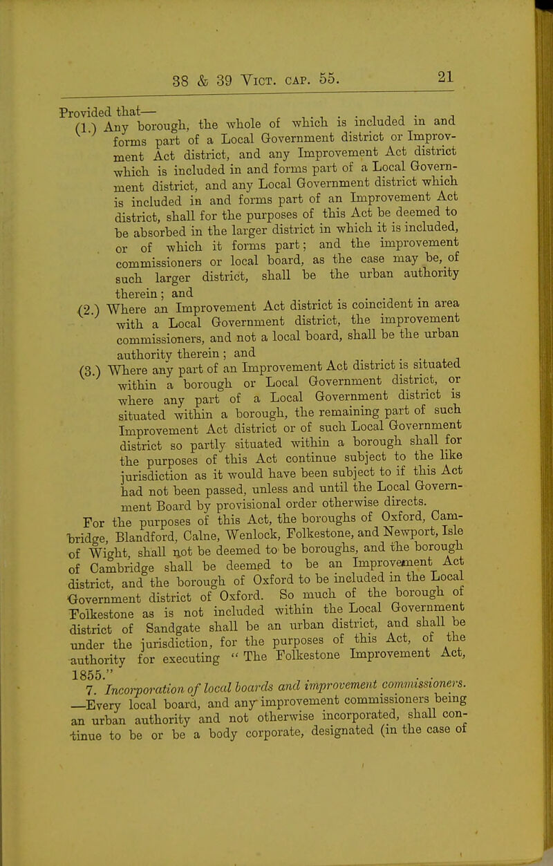 Provided that— -..n.-ijj- j (1 ) Any borougli, tlie Avliole of whicli is included in and forms part of a Local Government district or Improv- ment Act district, and any Improvement Act district wliicli is included in and forms part of a Local Govera- ment district, and any Local Government district vyhicli is included in and forms part of an Lnprovement Act district, shall for tlie purposes of this Act be deemed to be absorbed in the larger district in which it is included, or of -which it forms part; and the improvement commissioners or local board, as the case may be, of such larger district, shall be the urban authority therein; and . /2 ) Where an Improvement Act district is coincident in area with a Local Government district, the improvement commissioners, and not a local board, shall be the urban authority therein; and (3 ) Where any part of an Improvement Act district is situated within a borough or Local Government district, or where any part of a Local Government district is situated within a borough, the remaining part of such Improvement Act district or of such Local Government district so partly situated within a borough shall for the purposes of this Act continue subject to the like jurisdiction as it would have been subject to if this Act had not been passed, unless and untU the Local Govern- ment Board by provisional order otherwise directs. For the purposes of this Act, the boroughs of Oxford, Cana- -bridge, Blandford, Calne, Wenlock, Folkestone, and Newport, Isle of Wight shall not be deemed to' be boroughs, and the borough of Cambridge shall be deemed to be an Improvement Act district, and the borough of Oxford to be included in the Local Oovernment district of Oxford. So much of the borough ot Folkestone as is not included within the Local Government district of Sandgate shall be an urban district, and shall be under the jurisdiction, for the purposes of this Act, ot the authority for executing  The Folkestone Improvement Act, 1855  7 'incorporation of local hoards and improvement commissioners. —Every local board, and any improvement commissioners bemg an urban authority and not otherwise incorporated, shall con- tinue to be or be a body corporate, designated (m the case of I