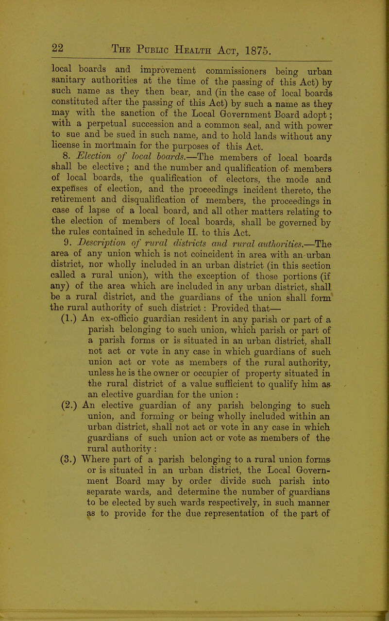 local boards and improvement commissioners being urban sanitary authorities at tlie time of the passing of this Act) by such name as they then bear, and (in the case of local boards constituted after the passing of this Act) by such a name as they may with the sanction of the Local Government Board adopt; •with a perpetual succession and a common seal, and with power to sue and be sued in such name, and to hold lands without any license in mortmain for the pui-poses of this Act. 8. Election^ of local boards.—The members of local boards shall be elective ; and the number and qualification of members of local boards, the qualification of electors, the mode and expenses of election, and the proceedings incident thereto, the retirement and disqualification of members, the proceedings in case of lapse of a local board, and all other matters relating io the election of members of local boards, sliall be governed by the rules contained in schedule II. to this Act. 9. Descrijotion of rvral districts and rural autJwrities.—The area of any union which is not coincident in area with an urban district, nor wholly included in an urban district (in this section called a rural union), with the exception of those portions (if any) of the area which are included in any urban district, shall be a rural district, and the guardians of the union shall form the rural authority of such district: Provided that— (1.) An ex-officio guardian resident in any parish or part of a parish belonging to such union, which parish or part of a parish forms or is situated in an urban district, shall not act or vote in any case in which guardians of such union act or vote as members of the rural authority, unless he is the owner or occupier of property situated in the rural district of a value sufficient to qualify him as an elective guardian for the union : (2.) An elective guardian of any parish belonging to such union, and forming or being wholly included within an urban district, shall not act or vote in any case in which guardians of such union act or vote as members of the rural authority : (3.) Where part of a parish belonging to a rural union forms or is situated in an urban district, the Local Govern- ment Board may by order divide such parish into separate wards, and determine the number of guardians to be elected by such wards respectively, in such manner as to provide for the due representation of the part of