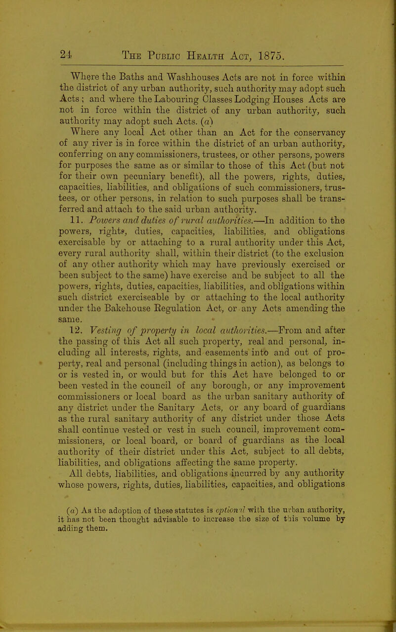 Wli^re the Baths and Washhouses Acts are not in force within the district of any urban authority, such authority may adopt such Acts ; and where the Labouring Classes Lodging Houses Acts are not in force within the district of any urban authority, such authority may adopt such Acts, (a) Where any local Act other than an Act for the conservancy of any river is in force within the district of an urban authority, conferring on any commissioners, trustees, or other persons, powers for purposes the same as or similar to those of this Act (but not for their own pecuniary benefit), all the powers, rights, duties, capacities, liabilities, and obligations of such commissioners, trus- tees, or other persons, in relation to such purposes shall be trans- ferred and attach to the said urban authority. 11. Poivers and duties of rural authorities.—La addition to the powers, rightp, duties, capacities, liabilities, and obligations exercisable by or attaching to a rural authority under this Act, every rural authoi'ity shall, within their district (to the exclusion of any other authority which may have previously exercised or been subject to the same) have exercise and be subject to all the powers, rights, duties, capacities, liabilities, and obligations within such district exerciseable by or attaching to the local authority under the Bakehouse Eegulation Act, or any Acts amending the same. 12. Vesting of 2^roperty in local authorities.—From and after the passing of this Act all such property, real and personal, in- cluding all interests, rights, and easements into and out of pro- perty, real and personal (including things in action), as belongs to or is vested in, or would but for this Act have belonged to or been vested in the council of any borough, or any improvement commissioners or local board as the urban sanitary authority of any district under the Sanitary Acts, or any board of guardians as the rural sanitary authority of any district under those Acts shall continue vested or vest in such council, improvement com- missioners, or local board, or board of guardians as the local authority of their district under this Act, subject to all debts, liabilities, and obligations affecting the same property. All debts, liabilities, and obligations incurred by any authority whose powers, rights, duties, liabilities, capacities, and obligations (a) As the adoption of these statutes is optiomi with the urban authority, it has not been thought advisable to increase the size of t'ais volume by- adding them.