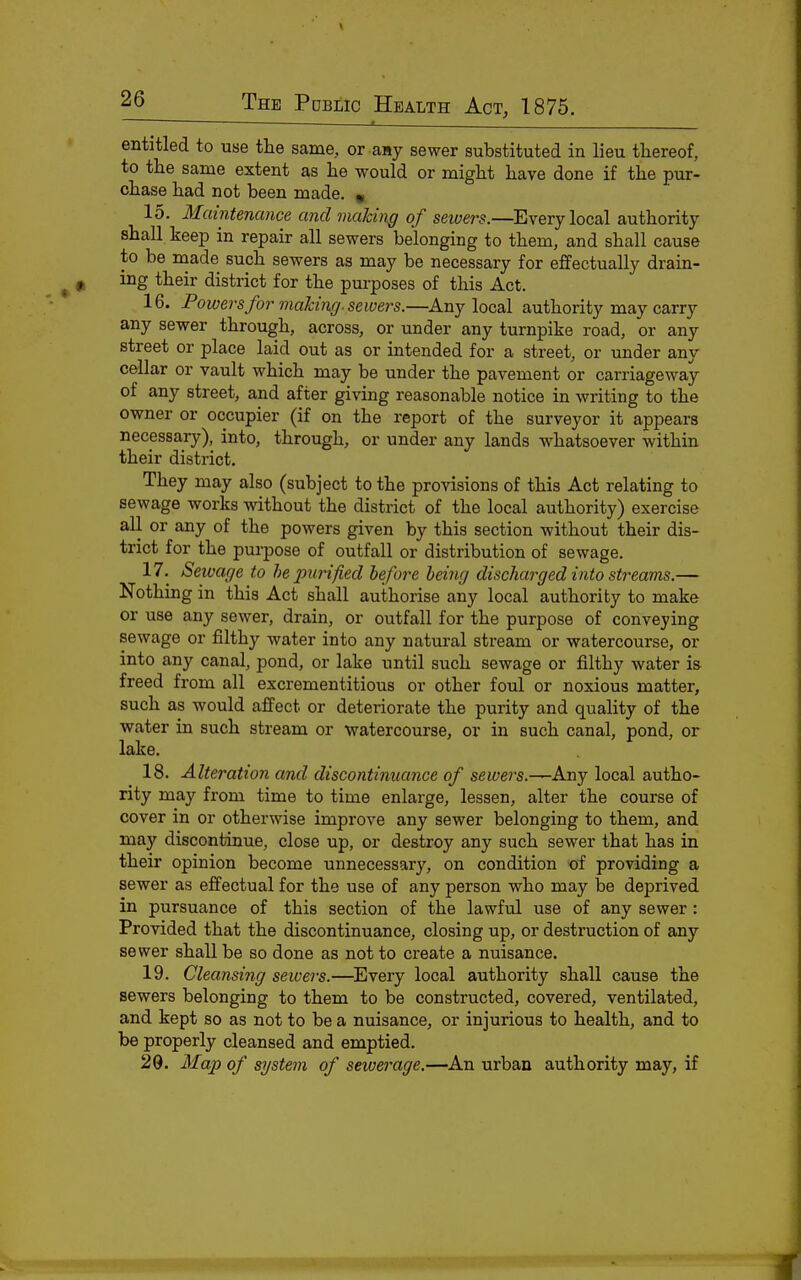 entitled to use the same, or any sewer substituted in lieu thereof, to tlie same extent as he would or might have done if the pur- chase had not been made. « 15. Maintenance and making of sewers.—Every local authority shall keep in repair all sewers belonging to them, and shall cause to be made such sewers as may be necessary for effectually drain- ing their district for the purposes of this Act. 16. Powers for malciiig. sewers.—Any local authority may carry any sewer through, across, or under any turnpike road, or any street or place laid out as or intended for a street, or under any cellar or vault which may be under the pavement or carriageway of any street, and after giving reasonable notice in writing to the owner or occupier (if on the report of the surveyor it appears necessary), into, through, or under any lands whatsoever within their district. They may also (subject to the provisions of this Act relating to sewage works without the district of the local authority) exercise all or any of the powers given by this section without their dis- trict for the purpose of outfall or distribution of sewage. 17. Seivage to he purified before being discharged into streams.— Nothing in this Act shall authorise any local authority to make or use any sewer, drain, or outfall for the purpose of conveying sewage or filthy water into any natural stream or watercourse, or into any canal, pond, or lake until such sewage or filthy water is freed from all excrementitious or other foul or noxious matter, such as would affect or deteriorate the purity and quality of the water in such stream or watercourse, or in such canal, pond, or lake, 18. Alteration and discontinuance of sewers.^Any local autho- rity may from time to time enlarge, lessen, alter the course of cover in or otherwise improve any sewer belonging to them, and may discontinue, close up, or destroy any such sewer that has in their opinion become unnecessary, on condition of providing a sewer as effectual for the use of any person who may be deprived in pursuance of this section of the lawful use of any sewer: Provided that the discontinuance, closing up, or destruction of any sewer shall be so done as not to create a nuisance. 19. Cleansing sewers.—Every local authority shall cause the sewers belonging to them to be constructed, covered, ventilated, and kept so as not to be a nuisance, or injurious to health, and to be properly cleansed and emptied. 29. Map of system of sewerage.—An urban authority may, if