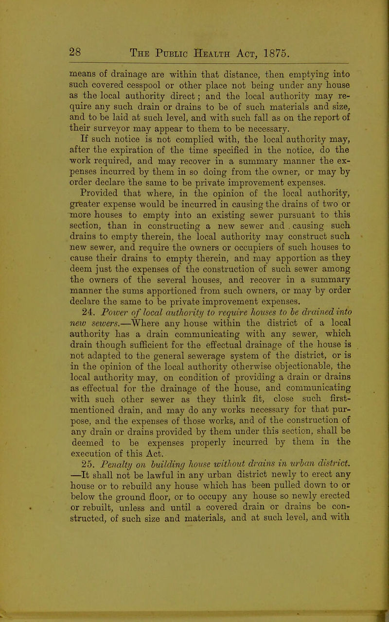 means of drainage are within that distance, then emptying into such covered cesspool or other place not being under any house as the local authority direct; and the local authority may re- quire any such drain or drains to be of such materials and size, and to be laid at such level, and with such fall as on the report of their surveyor may appear to them to be necessary. If such notice is not complied with, the local authority may, after the expiration of the time specified in the notice, do the work required, and may recover in a summary manner the ex- penses incurred by them in so doing from the owner, or may by order declare the same to be private improvement expenses. Provided that where, in the opinion of the local authority, greater expense would be incurred in causing the drains of two or more houses to empty into an existing sewer pursuant to this section, than in constructing a new sewer and . causing such drains to empty therein, the local authority may construct such new sewer, and requii'e the owners or occupiers of such houses to cause their drains to empty therein, and may apportion as they deem just the expenses of the construction of such sewer among the owners of the several houses, and recover in a summary manner the sums apportioned from such owners, or may by order declare the same to be private improvement expenses. 24. Poioer of local authority to require houses to he drained into new seioers.—Where any house within the district of a local authority has a drain communicating with any sewer, which drain though sufficient for the effectual drainage of the house is not adapted to the general sewerage system of the district, or is in the opinion of the local authority otherwise objectionable, the local authority may, on condition of providing a drain or drains as effectual for the drainage of the house, and communicating with such other sewer as they think fit, close such first- mentioned drain, and may do any works necessaiy for that pur- pose, and the expenses of those works, and of the construction of any drain or drains provided by them under this section, shall be deemed to be expenses properly incurred by them in the execution of this Act. 25. Penalty on building house without drains in urban district. —^It shall not be lawful in any urban district newly to erect any house or to rebuild any house which has been pulled down to or below the ground floor, or to occupy any house so newly erected or rebuilt, unless and until a covered drain or drains be con- structed, of such size and materials, and at such level, and with