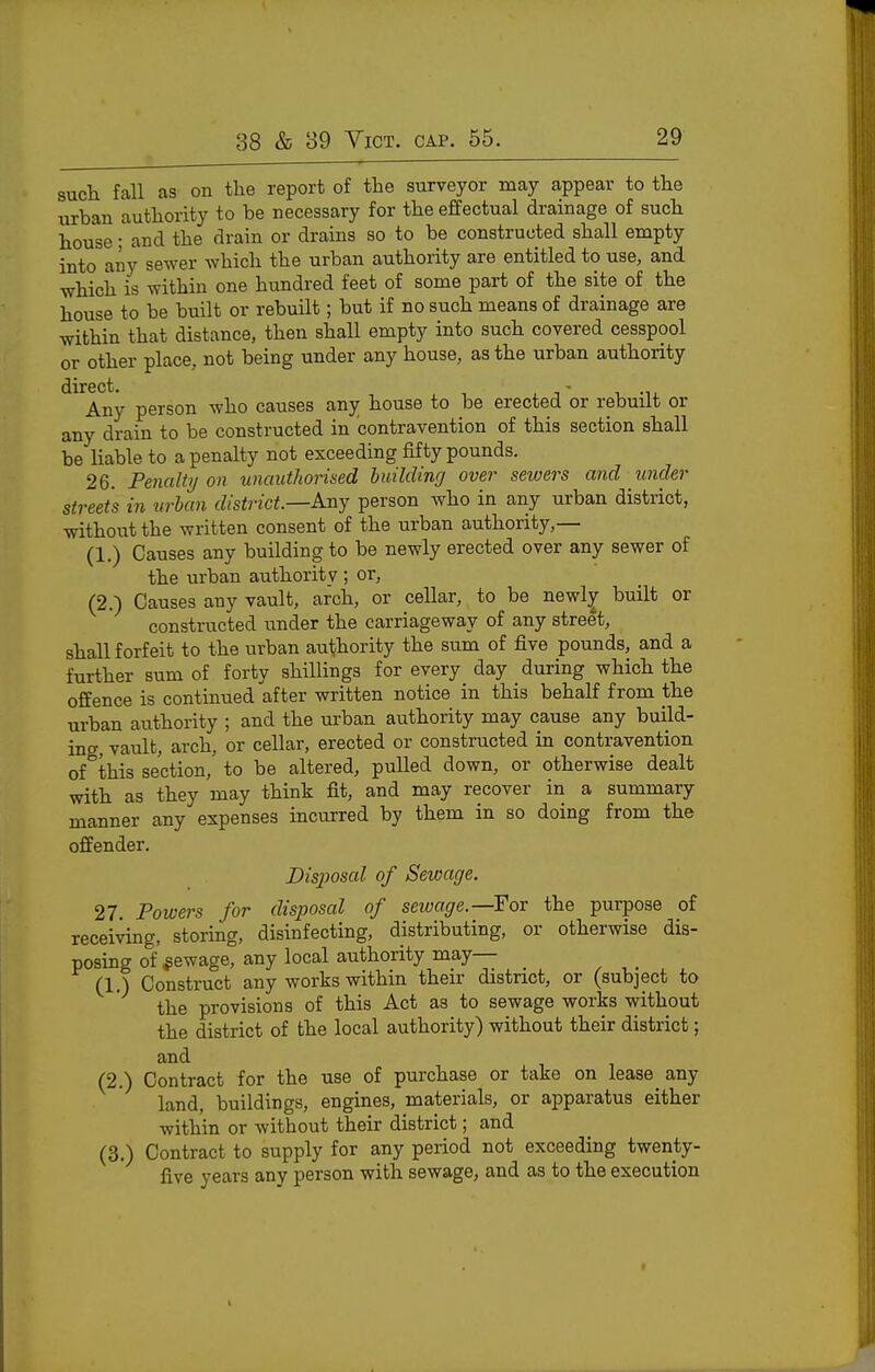 snch fall as on the report of the surveyor may appear to the urban authority to be necessary for the ejffectual drainage of such house; and the drain or drains so to be constructed shall empty into any sewer which the urban authority are entitled to use, and which is within one hundred feet of some part of the site of the house to be built or rebuilt; but if no such means of drainage are within that distance, then shall empty into such covered cesspool or other place, not being under any house, as the urban authority direct. - Any person who causes any house to be erected or rebuilt or any drain to be constructed in contravention of this section shall be liable to a penalty not exceeding fifty pounds. 26. Penalty 011 unauthorised huilding over sewers and under streets in urban district—Any person who in any urban district, without the written consent of the urban authority,— (1.) Causes any building to be newly erected over any sewer of the urban authority ; or, (2.) Causes any vault, arch, or cellar, to be newl^ built or constructed under the carriageway of any street, shall forfeit to the urban authority the sum of five pounds, and a further sum of forty shillings for every day during which the offence is continued after written notice in this behalf from the urban authority ; and the urban authority may cause any build- ing, vault, arch, or cellar, erected or constructed in contravention of this section, to be altered, pulled down, or otherwise dealt with as they may think fit, and may recover in a summary manner any expenses incurred by them in so doing from the offender. Disposal of Sewage. 27. Powers for disposal of seivage.—Fov the purpose of receiving, storing, disinfecting, distributing, or otherwise dis- posing of ^ewage, any local authority may— (1.) Construct any works within their district, or (subject to the provisions of this Act as to sewage works without the district of the local authority) without their district; and (2.) Contract for the use of purchase or take on lease any land, buildings, engines, materials, or apparatus either within or without their district; and (3.) Contract to supply for any period not exceeding twenty- five years any person with sewage, and as to the execution