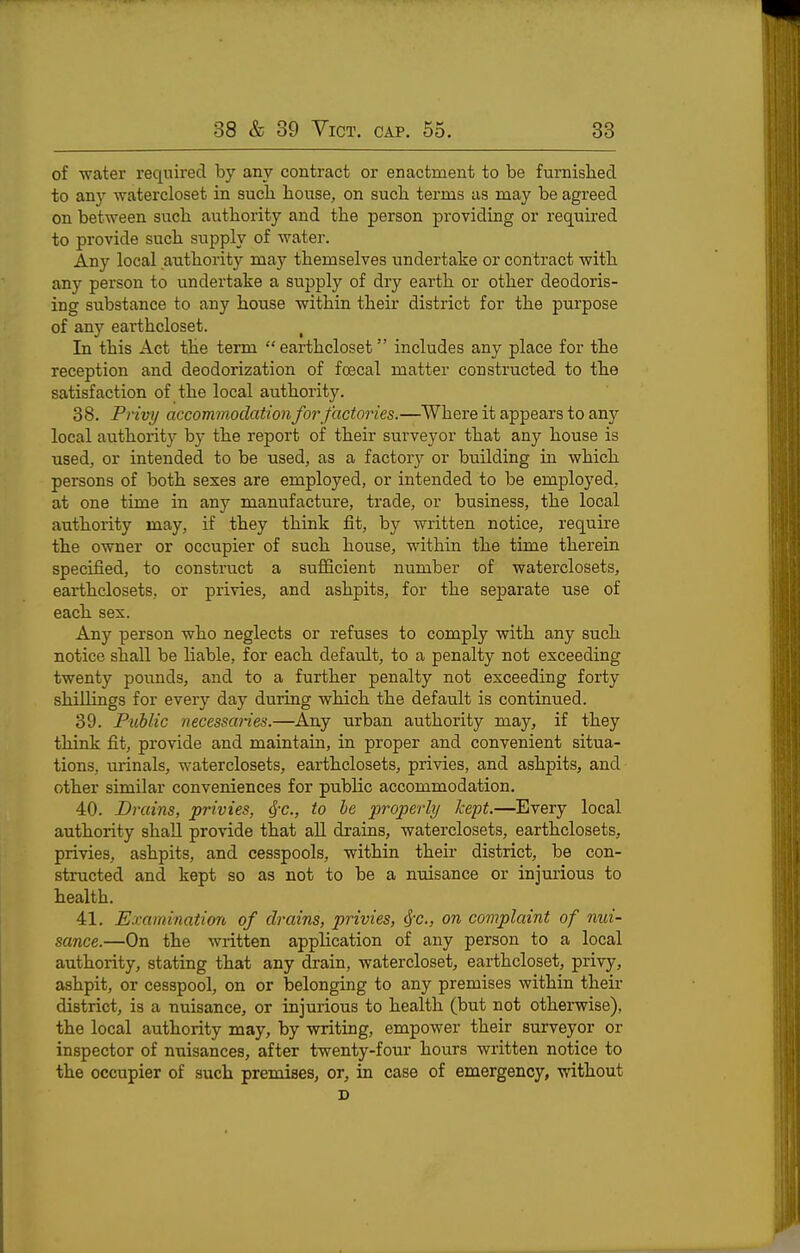 of water required by any contract or enactment to be furnislied to an}'^ -watercloset in sucli house, on sucli terms as may be agreed on between sucla authority and the person providing or required to provide such supply of water. Any local authority may themselves undertake or contract with any person to undertake a supply of dry earth or other deodoris- ing substance to any house within their district for the purpose of any earthcloset. In this Act the term earthcloset includes any place for the reception and deodorization of fcecal matter constructed to the satisfaction of the local authority. 38. Privy accommodation for factories.—Where it appears to any local authority by the report of their surveyor that any house is used, or intended to be used, as a factory or building in which persons of both sexes are employed, or intended to be employed, at one time in any manufacture, trade, or business, the local authority may, if they think fit, by written notice, require the owner or occupier of such house, within the time therein specified, to construct a sufficient number of waterclosets, earthclosets, or privies, and ashpits, for the separate use of each sex. Any person who neglects or refuses to comply with any such notice shall be hable, for each default, to a penalty not exceeding twenty pounds, and to a further penalty not exceeding forty shillings for every day during which the default is continued. 39. Public necessaries.—Any urban authority may, if they think fit, provide and maintain, in proper and convenient situa- tions, urinals, waterclosets, earthclosets, privies, and ashpits, and other similar conveniences for public accommodation. 40. Drains, privies, ^-c, to he properly kept.—Every local authority shall provide that all drains, waterclosets, earthclosets, privies, ashpits, and cesspools, within their district, be con- structed and kept so as not to be a nuisance or injurious to health. 41. Examination, of drains, privies, ^*c., on complaint of nui- sance.—On the written application of any person to a local authority, stating that any drain, watercloset, earthcloset, privy, ashpit, or cesspool, on or belonging to any premises within their district, is a nuisance, or injurious to health (but not otherwise), the local authority may, by writing, empower their surveyor or inspector of nuisances, after twenty-four hours written notice to the occupier of such premises, or, in case of emergency, without D