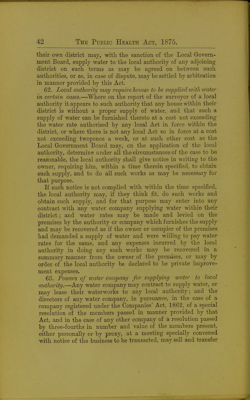 their own district may, witli the sanction of the Local Govern- ment Board, supply water to the local authority of any adjoining district on such terms as may be agreed on between such authorities, or as, in case of dispute, may be settled by arbitration in manner provided by this Act. 62. Local authority may require houses to he supplied with ivater in cei'tain cases.—^Where on the report of the surveyor of a local authority it appears to such authority that any house within their district is without a proper supply of water, and that such a supply of water can be furnished thereto at a cost not exceeding the water rate authorised by any local Act in force within the district, or where there is not any local Act so in force at a cost not exceeding twopence a week, or at such other cost as the Local Government Board may, on the application of the local authority, determine under all the circumstances of the case to be reasonable, the local authority shall give notice in writing to the owner, requiring him, within a time therein specified, to obtain such supply, and to do all such works as may be necessary for that purpose. If such notice is not complied with within the time specified, the local authority may, if they think fit, do such works and obtain such supply, and for that purpose may enter into any contract with any water company supplying water within their district; and water rates may be made and levied on the premises by the authority or company which furnishes the supply and may be recovered as if the owner or occupier of the premises had demanded a supply of water and were willing to pay water rates for the same, and any expenses incurred by the local authority in doing any such works may be recovered in a summar}'^ manner from the owner of the premises, or may by order of the local authority be declared to be private improve- ment expenses. 63. Poivers of water company for supplying water to local authority.—Any water company may contract to supply water, or may lease their waterworks to any local authority; and the directors of any water company, in pursuance, in the case of a company registered under the Companies' Act, 1862, of a special resolution of the members passed in manner provided by that Act, and in the case of any other company of a resolution passed by three-fourths in number and value of the members present, either personally or by proxy, at a meeting specially convened with notice of the business to be transacted, may sell and transfer