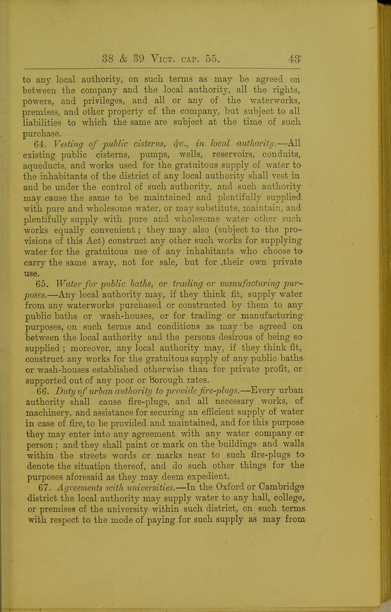 to any local authority, on such terms as may be agreed on between the company and the local authority, all the rights, powers, and privileges, and all or any of the waterworks, premises, and other property of the company, but subject to all liabilities to which the same are subject at the time of such purchase. 64. Vesting of ]nibl/c cisterns, cf-c, in local autlioritij.—All existing public cisterns, pumps, -wells, reservoirs, conduits, aqueducts, and works used for the gratuitous supply of water to the inhabitants of the district of any local authority shall vest in and be under the control of such authority, and such authority may cause the same to be maintained and plentifully supplied with pure and wholesome water, or may substitute, maintain, and plentifuU}- supply with pure and v;holesome water other such ■works equally convenient; they may also (subject to the pro- visions of this Act) construct any other such works for supplying water for the gratuitous use of any inhabitants who choose to carry the same away, not for sale, but for .their own private use. 65. Water for public baths, or trading or manufactimng pur- poses.—Any local authority may, if they think fit, supply water from any waterworks purchased or constructed by them to any public baths or wash-houses, or for trading or manufacturing purposes, on such terms and conditions as may ' be agreed on between the local authority and the persons desirous of being so supplied ; moreover, any local authority may, if they think fit, construct any works for the gratuitous supply of any public baths or wash-houses established otherwise than for private profit, or supported out of any poor or borough rates. 66. Duty of urban authority to 2')rovide fire-plugs.—Every urban authority shall cause fire-plugs, and all necessary works, of machinery, and assistance for securing an efficient supply of water in case of fire, to be provided and maintained, and for this purpose they may enter into any agreement with any water company or person ; and they shall paint or mark on the buildings and walls ■within the streets words or marks near to such fhe-plugs to denote the situation thereof, and do such other things for the purposes aforesaid as they may deem expedient. 67. Agreements with universities.—In the Oxford or Cambridge district the local authority may supply water to any hall, college, or premises of the university ■within such district, on such terms •with respect to the mode of paying for such supply as may from