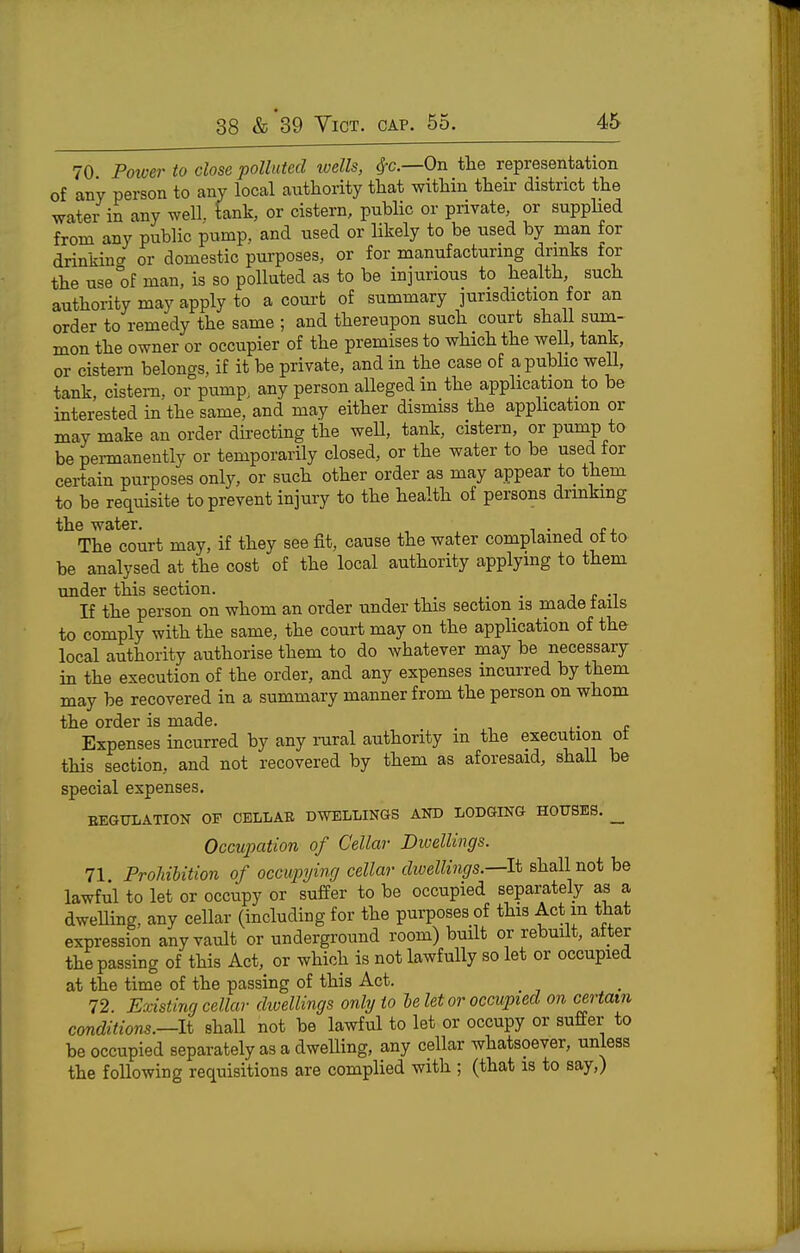 70 Pmver to close polluted wells, ^c—On the representation of any person to any local authority that within their district the water in any well, tank, or cistern, public or private, or suppHed from any public pump, and used or likely to be used by man for drinkincr or domestic purposes, or for manufacturmg drmks tor the use of man, is so polluted as to be injurious to health such authority may apply to a court of summary jurisdiction for an order to remedy the same ; and thereupon such court shall sum- mon the owner or occupier of the premises to which the well, tank, or cistern belongs, if it be private, and in the case of apubhc weU, tank, cistern, or pump, any person alleged in the application to be interested in the same, and may either dismiss the apphcation or may make an order du-ecting the weU, tank, cistern, or pump to be permanently or temporarily closed, or the water to be used for certain purposes only, or such other order as may appear to them to be requisite to prevent injury to the health of persons drmkmg the water. i • j r j. The court may, if they see fit, cause the water complained otto be analysed at the cost of the local authority applying to them under this section. . j t •^ If the person on whom an order under this section is made tails to comply with the same, the court may on the application of the local authority authorise them to do whatever may be necessary in the execution of the order, and any expenses incurred by them may be recovered in a summary manner from the person on whom the order is made. Expenses incurred by any raral authority m the execution ot this section, and not recovered by them as aforesaid, shaU be special expenses. EEGULATION OF CELLAB DWELLINGS AND LODGING HOUSES. _ Occupation of Cellar Dwellings. 71 Prohibition of occupying cellar dwellings—It shall not be lawful to let or occupy or suffer to be occupied separately as a dweUing, any cellar (including for the purposes of this Act m that expression any vault or underground room) built or rebuilt, after the passing of this Act, or which is not lawfully so let or occupied at the time of the passing of this Act. 72. Existing cellar divellings only to le let or occupied on certain conditions.—li shall not be lawful to let or occupy or suffer to be occupied separately as a dweUing, any cellar whatsoever, unless the following requisitions are complied with ; (that is to say,)