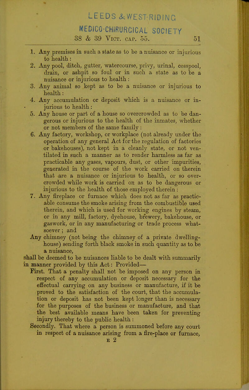 LEEDS <&;WEST-RIDING MEDICO-CHIRURGICAL SOCIEir 38 & 39 Vict. cap. 55. 51 .1. Any premises in such a state as to be a nuisance or injurious to health: 2. Any pool, ditch, gutter, watercourse, privy, urinal, cesspool, drain, or ashpit so foul or in such a state as to be a nuisance or injurious to health : 3. Any animal so kept as to be a nuisance or injurious to health: 4. Any accumulation or deposit which is a nuisance or in- jurious to health: 5. Any house or part of a house so overcrowded as to be dan- gerous or injurious to the health of the inmates, whether or not members of the same family : 6. Any factory, workshop, or workplace (not already under the operation of any general Act for the regulation of factories or bakehouses), not kept in a cleanly state, or not ven- tilated in such a manner as to render harmless as far as practicable any gases, vapours, dust, or other impurities, generated in the course of the work carried on therein that are a nuisance or injurious to health, or so over- crowded while work is carried on as to be dangerous or injurious to the health of those employed therein : 7. Any fireplace or furnace which does not as far as practic- able consume the smoke arising from the combustible used therein, and which is used for working engines by steam, or in any mill, factory, dyehouse, brewery, bakehouse, or gaswork, or in any manufacturing or trade process what- soever ; and Any chimney (not being the chimney of a private dwelling- house) sending forth black smoke in such quantity as to be a nuisance, shall be deemed to be nuisances liable to be dealt with summarily in manner provided by this Act: Provided— First. That a penalty shall not be imposed on any person in respect of any accumulation or deposit necessary for the effectual carrying on any business or manufacture, if it be proved to the satisfaction of the court, that the accumula- tion or deposit has not been kept longer than is necessary for the purposes of the business or manufacture, and that the best available means have been taken for preventing injury thereby to the public health : Secondly. That where a person is summoned before any court in respect of a nuisance arising from a fire-place or furnace, E 2