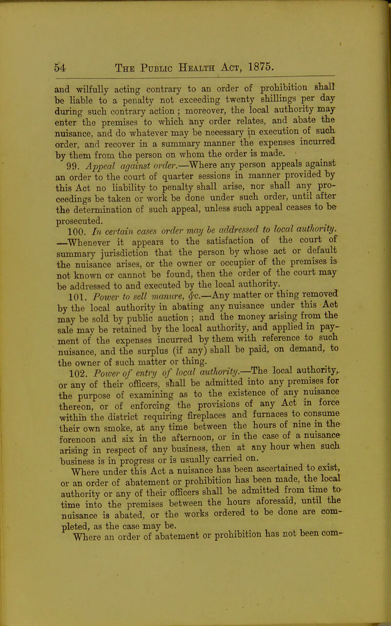 and wilfully acting contrary to an order of prohibition shall be liable to a penalty not exceeding twenty shillings per day during such contrary action ; moreover, the local authority may enter the premises to which any order relates, and abate the nuisance, and do whatever may be necessary in execution of such order, and recover in a summary manner the expenses incurred by them from the person on whom the order is made. 99. Appeal against order.—^Where any person appeals against an order to the court of quarter sessions in manner provided by this Act no liabilitjr to penalty shall arise, nor shall any pro- ceedings be taken or work be done under such order, until after the determination of such appeal, unless such appeal ceases to b& prosecuted. 100. In certain cases order may be addressed to local authority. ^Whenever it appears to the satisfaction of the court of summary jurisdiction that the person by whose act or default the nuisance arises, or the owner or occupier of the premises is not known or cannot be found, then the order of the court may be addressed to and executed by the local authority. 101. Power to sell manure, <j-c.—Any matter or thing removed by the local authority in abating any nuisance under this Act may be sold by public auction ; and the money arising from the sale may be retained by the local authority, and applied in pay- ment of the expenses incurred by them with reference to such nuisance, and the surplus (if any) shall be paid, on demand, to the owner of such matter or thing. ^ 102. Power of entry of local authority.—The local authonty,. or any of theu-' officers, shaU be admitted into any premises for the purpose of examining as to the existence of any nuisance thereon, or of enforcing the provisions of any Act m force within the district requiring fireplaces and furnaces to consume their own smoke, at any time between the hours of nme m the forenoon and six in the afternoon, or in the case of a nuisance arising in respect of any business, then at any hour when such business is in progress or is usually carried on. Where under this Act a nuisance has been ascertained to exist, or an order of abatement or prohibition has been made, the local authority or any of their officers shall be admitted from time to- time into the premises between the hours aforesaid, until the nuisance is abated, or the works ordered to be done are com- pleted, as the case may be. Where an order of abatement or prohibition has not been com-