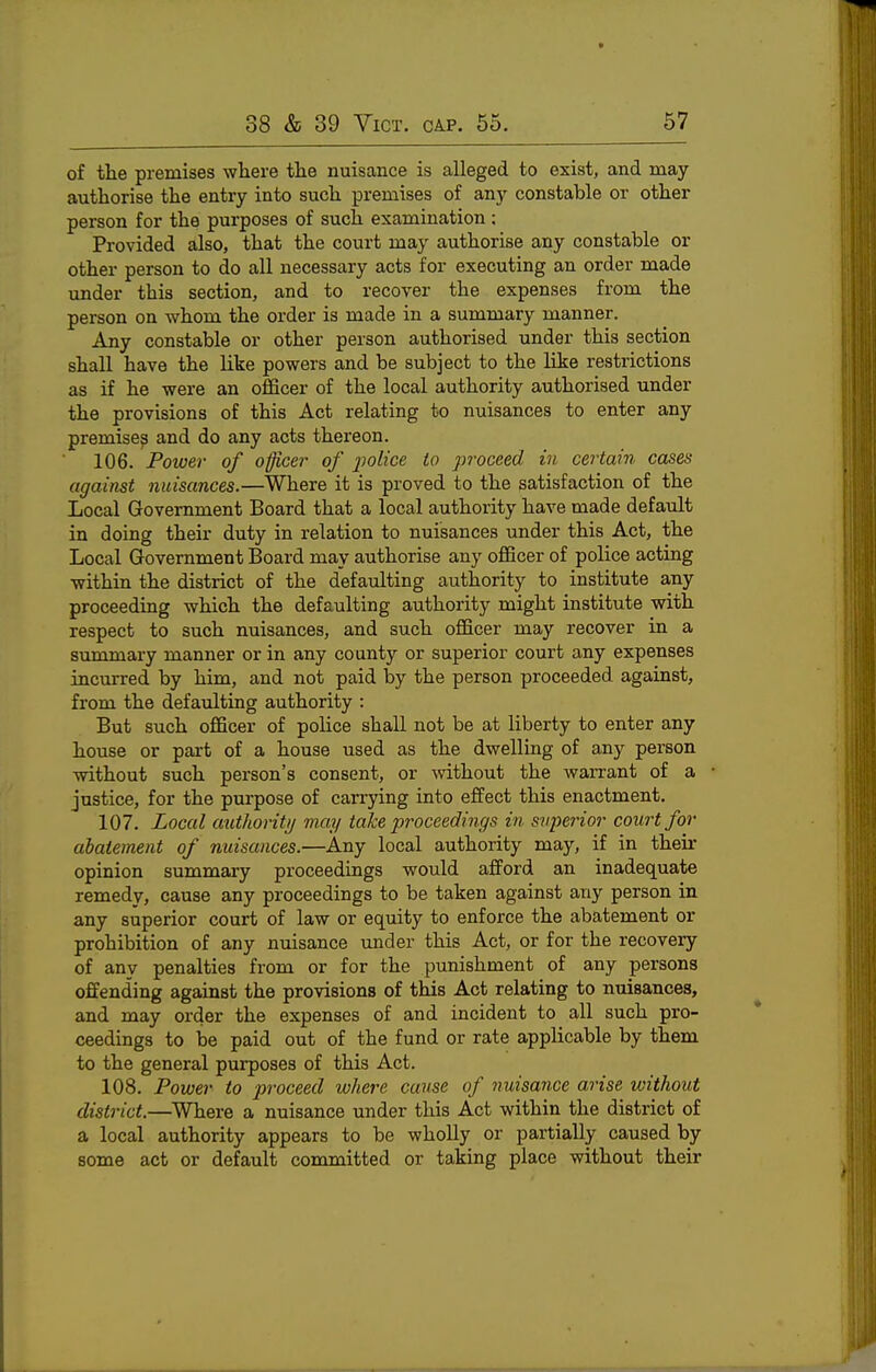 of the premises where tlie nuisance is alleged to exist, and may authorise the entry into such, premises of any constable or other person for the purposes of such examination ; Provided also, that the court may authorise any constable or other person to do all necessary acts for executing an order made under this section, and to recover the expenses from the person on whom the order is made in a summary manner. Any constable or other person authorised under this section shall have the like powers and be subject to the lilte restrictions as if he were an officer of the local authority authorised under the provisions of this Act relating to nuisances to enter any premise^ and do any acts thereon. 106. Power of officer of j^olice to proceed in certain cases against nuisances.—Where it is proved to the satisfaction of the Local Government Board that a local authority have made default in doing their duty in relation to nuisances under this Act, the Local Government Board may authorise any officer of police acting within the district of the defaulting authority to institute any proceeding which the defaulting authority might institute with respect to such nuisances, and such officer may recover in a summary manner or in any county or superior court any expenses incurred by him, and not paid by the person proceeded against, from the defaulting authority : But such officer of police shall not be at liberty to enter any house or part of a house used as the dwelling of any person without such person's consent, or mthout the warrant of a justice, for the purpose of carrying into effect this enactment. 107. Local authority may take proceedings in svperior court for abatement of nuisances.—Any local authority may, if in their opinion summary proceedings would afford an inadequate remedy, cause any proceedings to be taken against any person in any superior court of law or equity to enforce the abatement or prohibition of any nuisance under this Act, or for the recovery of anv penalties from or for the punishment of any persons offending against the provisions of this Act relating to nuisances, and may order the expenses of and incident to all such pro- ceedings to be paid out of the fund or rate applicable by them to the general purposes of this Act. 108. Power to proceed where cause of nuisance arise without district.—^Where a nuisance under this Act within the district of a local authority appears to be wholly or partially caused by some act or default committed or taking place without their