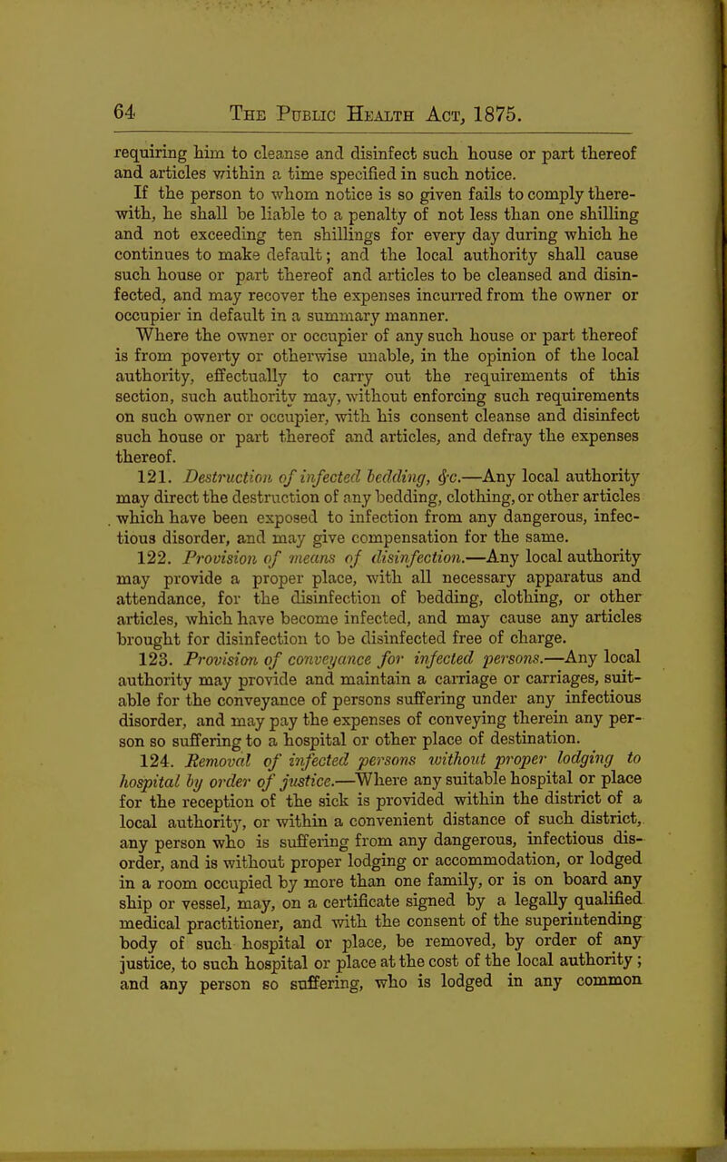 requiring him to cleanse and disinfect such house or part thereof and articles within a time specified in such notice. If the person to whom notice is so given fails to comply there- with, he shall be liable to a penalty of not less than one shilling and not exceeding ten shillings for every day during which he continues to make default; and the local authority shall cause such house or part thereof and articles to be cleansed and disin- fected, and may recover the expenses incurred from the owner or occupier in default in a summary manner. Where the owner or occupier of any such house or part thereof is from poverty or otherwise unable, in the opinion of the local authority, effectually to carry out the requirements of this section, such authority may, without enforcing such requirements on such owner or occupier, with his consent cleanse and disinfect such house or part thereof and articles, and defray the expenses thereof. 121. Destruction of infected bedding, (J-c.—Any local authority may direct the destruction of any bedding, clothing, or other articles which have been exposed to infection from any dangerous, infec- tious disorder, and may give compensation for the same. 122. Provision of means of disinfection.—Any local authority may provide a proper place, with all necessary apparatus and attendance, for the disinfection of bedding, clothing, or other articles, which have become infected, and may cause any articles brought for disinfection to be disinfected free of charge. 123. Provision of conveyance for infected persons.—Any local authority may provide and maintain a carnage or carriages, suit- able for the conveyance of persons suffering under any infectious disorder, and may pay the expenses of conveying therein any per- son so suffering to a hospital or other place of destination. 124. Removal of infected persons without proper lodging to hospital hy order of justice.—^Where any suitable hospital or place for the reception of the sick is provided within the district of a local authority, or within a convenient distance of such district, any person who is suffering from any dangerous, infectious dis- order, and is without proper lodging or accommodation, or lodged in a room occupied by more than one family, or is on board any ship or vessel, may, on a certificate signed by a legally qualified medical practitioner, and with the consent of the superintending body of such hospital or place, be removed, by order of any justice, to such hospital or place at the cost of the local authority ; and any person so suffering, who is lodged in any common