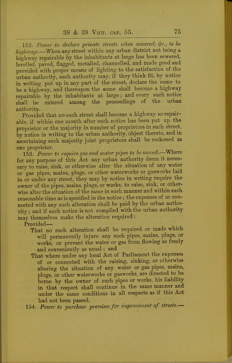 152. Power to declare private streets ivhen seivered, ^c, to he highways.—^When any street mtliin any urban district not being a liigWay repairable by the inhabitants at large has been sewered, levelled, paved, flagged, metalled, channelled, and made good and provided with proper means of lighting to the satisfaction of the urban authority, such authority may, if they think fit, by notice in writing put up in any part of the street, declare the same to be a highway, and thereupon the same shall become a highway repairable by the inhabitants at large; and every such notice shall be entered among the proceedings of the urban authority. Provided that no such street shall become a highway so repair- able, if within one month after such notice has been put up the proprietor or the majority in number of proprietors in such street, by notice in writing to the urban authority, object thereto, and in ascertaining such majority joint proprietors shall be reckoned as one proprietor. 153. Power to i-equire gas and loater pipes to he moved.—Where for any purpose of this Act any urban authority deem it neces- sary to raise, sink, or otherwise alter the situation of any water or gas pipes, mains, plugs, or other waterworks or gasworks laid in or under any street, they may by notice in writing require the owner of the pipes, mains, plugs, or works, to raise, sink, or other- wise alter the situation of the same in such manner and within such reasonable time as is specified in the notice ; the expenses of or con- nected with any such alteration shall be paid by the urban autho- rity ; and if such notice is not complied with the urban authority may themselves make the alteration required: Provided— That no such alteration shall be required or made which will permanently injure any such pipes, mains, plugs, or works, or prevent the water or gas from flowing as freely and conveniently as usual; and That where under any local Act of Parliament the expenses of or connected with the raising, sinking, or otherwise altering the situation of any water or gas pipes, mains, plugs, or other waterworks or gasworks, are directed to be borne by the owtier of such pipes or works, his liability in that respect shall continue in the same manner and under the same conditions in all respects as if this Act had not been passed. 154. Power to purchase premises for improvement of streets.—