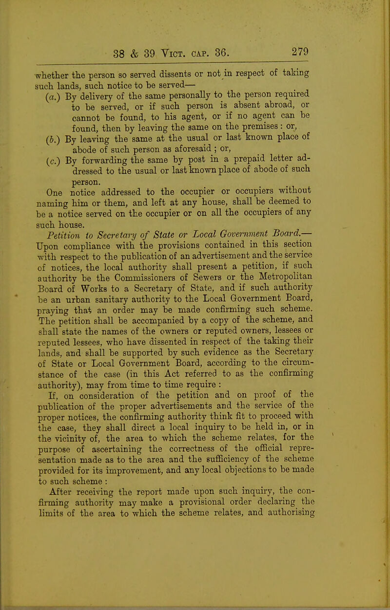 whether the person so served dissents or not in respect of taking such lands, such notice to be served— (a.) By delivery of the same personally to the person required to be served, or if such person is absent abroad, or cannot be found, to his agent, or if no agent can be found, then by leaving the same on the premises: or, (b.) By leaving the same at the usual or last known place of abode of such person as aforesaid ; or, (c.) By forwarding the same by post in a prepaid letter ad- dressed to the usual or last known place of abode of such person. One notice addressed to the occupier or occupiers without naming him or them, and left at any house, shall be deemed to be a notice served on the occupier or on all the occupiers of any such house. Petition to Secretai-y of State or Local Government Board.— Upon compliance with the provisions contained in this section with respect to the publication of an advertisement and the service of notices, the local authority shall present a petition, if such authority be the Commissioners of Sewers or the Metropolitan Board of Works to a Secretary of State, and if such authority be an urban sanitary authority to the Local Government Board, praying that an order may be made confirming such scheme. The petition shall be accompanied by a copy of the scheme, and shall state the names of the owners or reputed owners, lessees or reputed lessees, who have dissented in respect of the taking their lands, and shall be supported by such evidence as the Secretary of State or Local Government Board, according to the circum- stance of the case (in this Act referred to as the confirming authority), may from time to time require : If, on consideration of the petition and on proof of the publication of the proper advertisements and the service of the proper notices, the confirming authority think fit to proceed with the case, they shall direct a local inquiry to be held in, or in the vicinity of, the area to which the scheme relates, for the purpose of ascertaining the correctness of the oflScial repre- sentation made as to the area and the suflSciency of the scheme provided for its improvement, and any local objections to be made to such scheme : After receiving the report made upon such inquiry, the con- firming authority may make a provisional order declaring the limits of the area to which the scheme relates, and authorising