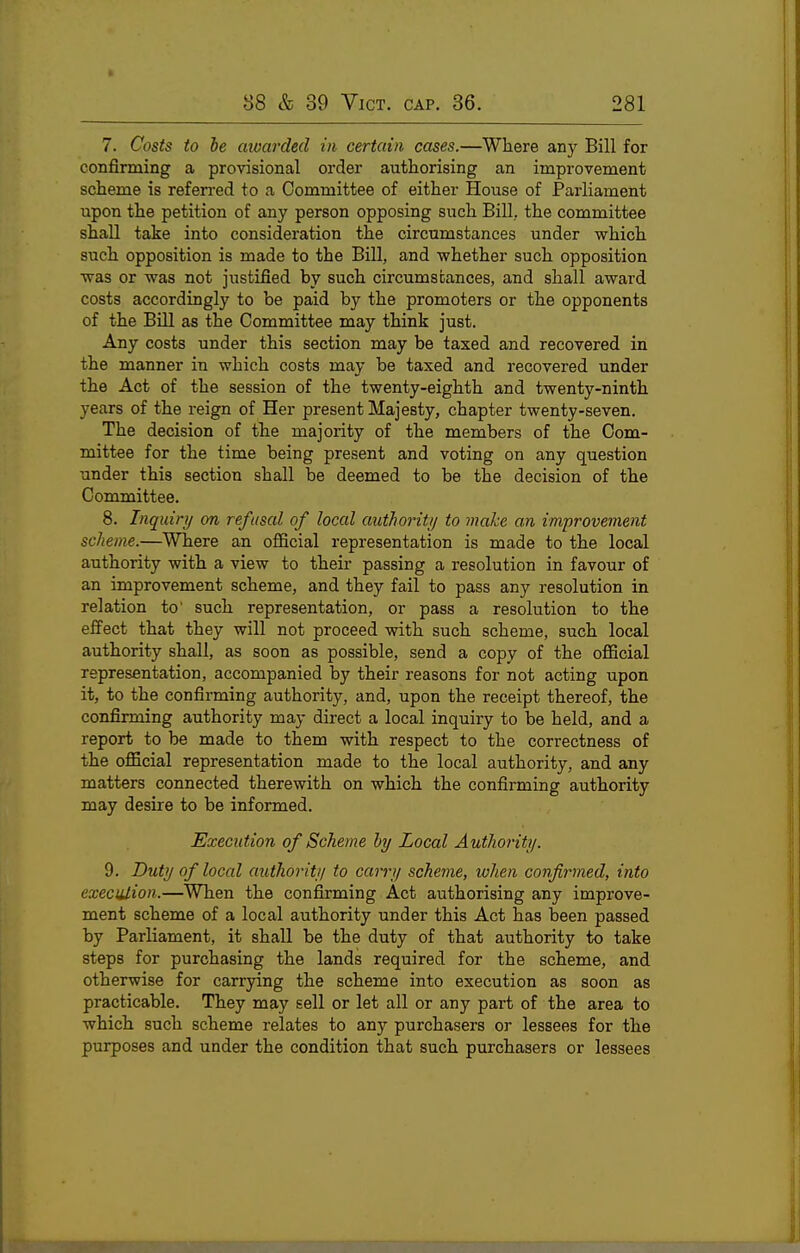 7. Costs to be aioarded in certain cases.—Where any Bill for confirming a provisional order authorising an improvement scheme is referred to a Committee of either House of Parliament upon the petition of any person opposing such Bill, the committee shall take into consideration the circumstances under which such opposition is made to the Bill, and whether such opposition was or was not justified by such circumstances, and shall award costs accordingly to be paid by the promoters or the opponents of the BUI as the Committee may think just. Any costs under this section may be taxed and recovered in the manner in which costs may be taxed and recovered under the Act of the session of the twenty-eighth and twenty-ninth years of the reign of Her present Majesty, chapter twenty-seven. The decision of the majority of the members of the Com- mittee for the time being present and voting on any question under this section shall be deemed to be the decision of the Committee. 8. Inquiry on refusal of local authoriti/ to make an improvement scheme.—Where an official representation is made to the local authority with a view to their passing a resolution in favour of an improvement scheme, and they fail to pass any resolution in relation to' such representation, or pass a resolution to the effect that they will not proceed with such scheme, such local authority shall, as soon as possible, send a copy of the official representation, accompanied by their reasons for not acting upon it, to the confirming authority, and, upon the receipt thereof, the confirming authority may direct a local inquiry to be held, and a report to be made to them with respect to the correctness of the official representation made to the local authority, and any matters connected therewith on which the confirming authority may desire to be informed. Execntion of Scheme by Local Authority. 9. Duty of local authority to carry schevie, when confirmed, into execiilion.—^When the confirming Act authorising any improve- ment scheme of a local authority under this Act has been passed by Parliament, it shall be the duty of that authority to take steps for purchasing the lands required for the scheme, and otherwise for carrying the scheme into execution as soon as practicable. They may sell or let all or any part of the area to which such scheme relates to any purchasers or lessees for the purposes and under the condition that such purchasers or lessees