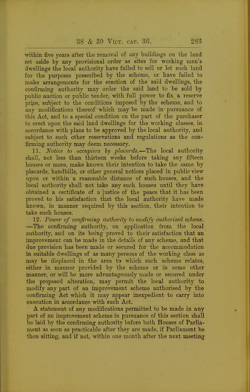 ■mthin five years after the removal of any buildings on the land set aside by any provisional order as sites for working men's dwellings the local authority have failed to sell or let such land for the purposes prescribed by the scheme, or have failed to make arrangements for the erection of the said dwellings, the confirming authoritv may order the said land to be sold by public auction or public tender, with full power to fix a reserve pri,ce, subject to the conditions imposed' by the scheme, and to any modifications thereof which may be made in ■ pursuance of this Act, and to a special condition on the part of the purchaser to erect upon the said land dwellings for the working classes, in accordance with plans to be approved by the local authority, and subject to such other reservations and regulations as the con- firming authority may deem necessary. 11. Notice to occupiers by placards.—The local authority shall, not less than thirteen weeks before taking any fifteen houses or more, make known their intention to take the same by placards, handbills, or other general notices placed in public view upon or within a reasonable distance of such houses, and the local authority shall not take any such houses until they have obtained a certificate of a justice of the peace that it has been proved to his satisfaction that the local authority have made known, in manner required by this section, their intention to take such houses. 12. Power of confirming authority to modify authorised scheme. —The confirming authority, on application from the local authority, and on its being proved to their satisfaction that an improvement can be made in the details of any scheme, and that due provision has been made or secured for the accommodation in suitable dwellings of as many persons of the working class as may be displaced in the area to which such scheme relates, either in manner provided by the scheme or in some other manner, or will be more advantageously made or secured under the proposed alteration, may pennit the local authority to modify any part of an improvement scheme authorised by the confirming Act which it may appear inexpedient to carry into execution in accordance with such Act. A statement of any modifications permitted to be made in any part of an improvement scheme in pursuance of this section shall be laid by the confirming authority before both Houses of Parlia- ment as soon as practicable after they are made, if Parliament be then sitting, and if not, within one month after the next meeting