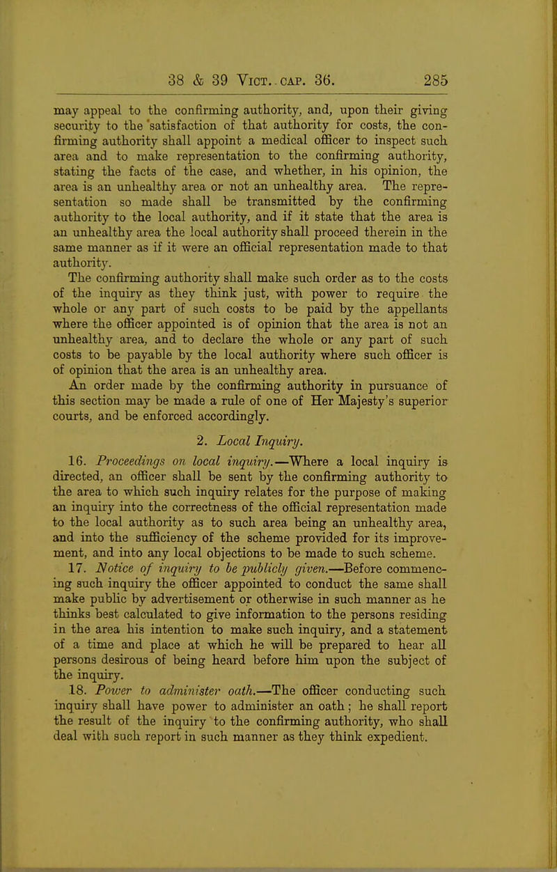 may appeal to the confirming authority, and, upon their giving security to the 'satisfaction of that authority for costs, the con- firming authority shall appoint a medical officer to inspect such area and to make representation to the confirming authority, stating the facts of the case, and whether, in his opinion, the area is an unhealthy area or not an unhealthy area. The repre- sentation so made shall be transmitted by the confirming authority to the local authority, and if it state that the area is an unhealthy area the local authority shall proceed therein in the same manner as if it were an official representation made to that authority. The confirming authority shaU make such order as to the costs of the inquiry as they think just, with power to require the whole or any part of such costs to be paid by the appellants where the officer appointed is of opinion that the area is not an unhealthy area, and to declare the whole or any part of such costs to be payable by the local authority where such officer is of opinion that the area is an unhealthy area. An order made by the confirming authority in pursuance of this section may be made a rule of one of Her Majesty's superior courts, and be enforced accordingly. 2. Local Inquiry. 16. Proceedings on local inquiry.—Where a local inquiry is directed, an officer shall be sent by the confirming authority to the area to which such inquiry relates for the purpose of making an inquiry into the correctness of the official representation made to the local authority as to such area being an unhealthy area, and into the sufficiency of the scheme provided for its improve- ment, and into any local objections to be made to such scheme. 17. Notice of inquiry to be publicly given.—^Before commenc- ing such inquiry the officer appointed to conduct the same shall make pubhc by advertisement or otherwise in such manner as he thinks best calculated to give information to the persons residing in the area his intention to make such inquiry, and a statement of a time and place at which he will be prepared to hear all persons desirous of being heard before him upon the subject of the inquiry. 18. Power to administer oath.—The officer conducting such inquiry shall have power to administer an oath; he shall report the result of the inquiry to the confirming authority, who shall deal with such report in such manner as they think expedient.