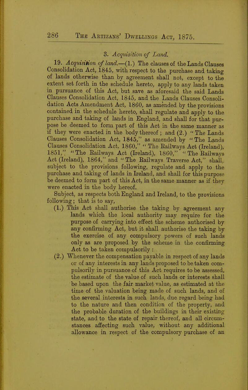 3. Acquisition of Land. 19. Acquisition of land.—(1.) The clauses of the Lands Clauses Consolidation Act, 1845, with respect to the purchase and taking of lands otherwise than by agreement shall not, except to the extent set forth in the schedule hereto, apply to any lands taken in pursuance of this Act, but save as aforesaid the said Lands Clauses Consolidation Act, 1845, and the Lands Clauses Consoli- dation Acts Amendment Act, 1860, as amended by the provisions contained in the schedule hereto, shall regulate and apply to the purchase and taking of lands in England, and shall for that pur- pose be deemed to form part of this Act in the same manner as if they were enacted in the body thereof ; and (2.)  The Lands Clauses Consolidation Act, 1845, as amended by The Lands Clauses Consolidation Act. 1860,  The Bailways Act (Ireland), 1851,'; The EaUways Act (Ireland), 1860,  The EaUways Act (L-eland), 1864, and  The Eailways Traverse Act, shall, subject to the provisions following, regulate and apply to the purchase and taking of lands in Ireland, and shall for this purpose be deemed to form part of this Act, in the same manner as if they were enacted in the body hereof. Subject, as respects both England and Ireland, to the provisions following; that is to say, (1.) This Act shall authorise the taking by agreement any lands which the local authority may require for the purpose of carrying into effect the scheme authorised by any confirming Act, but it shall authorise the taking by the exercise of any compulsory powers of such lands only as are proposed by the scheme in the confirming Act to be taken compulsorily : (2.) Whenever the compensation payable in respect of any lands or of any interests in any lands proposed to be taken com- pulsorily in pursuance of this Act requires to be assessed, the estimate of the value of such lands or interests shall be based upon the fair market value, as estimated at the time of the valuation being made of such lands, and of the several interests in such lands, due regard being had to the nature and then condition of the property, and the probable duration of the buildings in their existing state, and to the state of repair thereof, and all circum- stances affecting such value, without any additional allowance in respect of the compulsory purchase of an