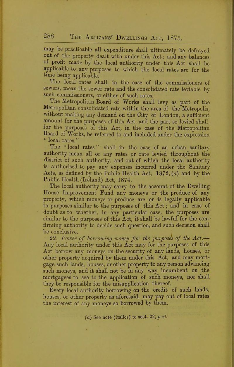 may be practicable all expenditure shall ultimately be defrayed out of the property dealt with under this Act; and any balances of profit made by the local authority under this Act shall be applicable to any purposes to which the local rates are for the time being applicable. The local rates shall, in the case of the commissioners of sewers, mean the sewer rate and the consolidated rate leviable by such commissioners, or either of such rates. The Metropolitan Board of Works shall levy as part of the Metropolitan consolidated rate within the area of the Metropolis, without making any demand on the City of London, a suflScient amount for the purposes of this Act, and the part so levied shall, for the purposes of this Act, in the case of the Metropolitan Board of Works, be referred to and included under the expression  local rates. The local rates shall in the case of an urban sanitary authority mean all or any rates or rate levied throughout the district of such authority, and out of which the local authority is authorised to pay any expenses incurred under the Sanitary Acts, as defined by the Pubhc Health Act, 1872, (a) and by the Public Health (Ireland) Act, 1874. The local authority may carry to the account of the Dwelling House Improvement Fund any moneys or the produce of any property, which moneys or produce are or is legally applicable to purposes similar to the purposes of this Act; and in case of doubt as to whether, in any particular case, the purposes are similar to the purposes of this Act, it shall be lawful for the con-' firming authority to decide such question, and such decision shall be conclusive. 22. Poioei- of borrowing money for the 2}U')'2)Os^ of the Act.— Any local authority under this Act may for the purposes of this Act borrow any moneys on the security of any lands, houses, or other property acquired by them under this Act, and may mort- gage such lands, houses, or other property to any person advancing such moneys, and it shall not be in any way incumbent on the mortgagees to see to the application of such moneys, nor shall they be responsible for the misapplication thereof. Every local authority borrowing on the credit of such lands, houses, or other property as aforesaid, may pay out of local rates the interest of any moneys so borrowed by them. (a) See note (italics) to sect. 22, post.